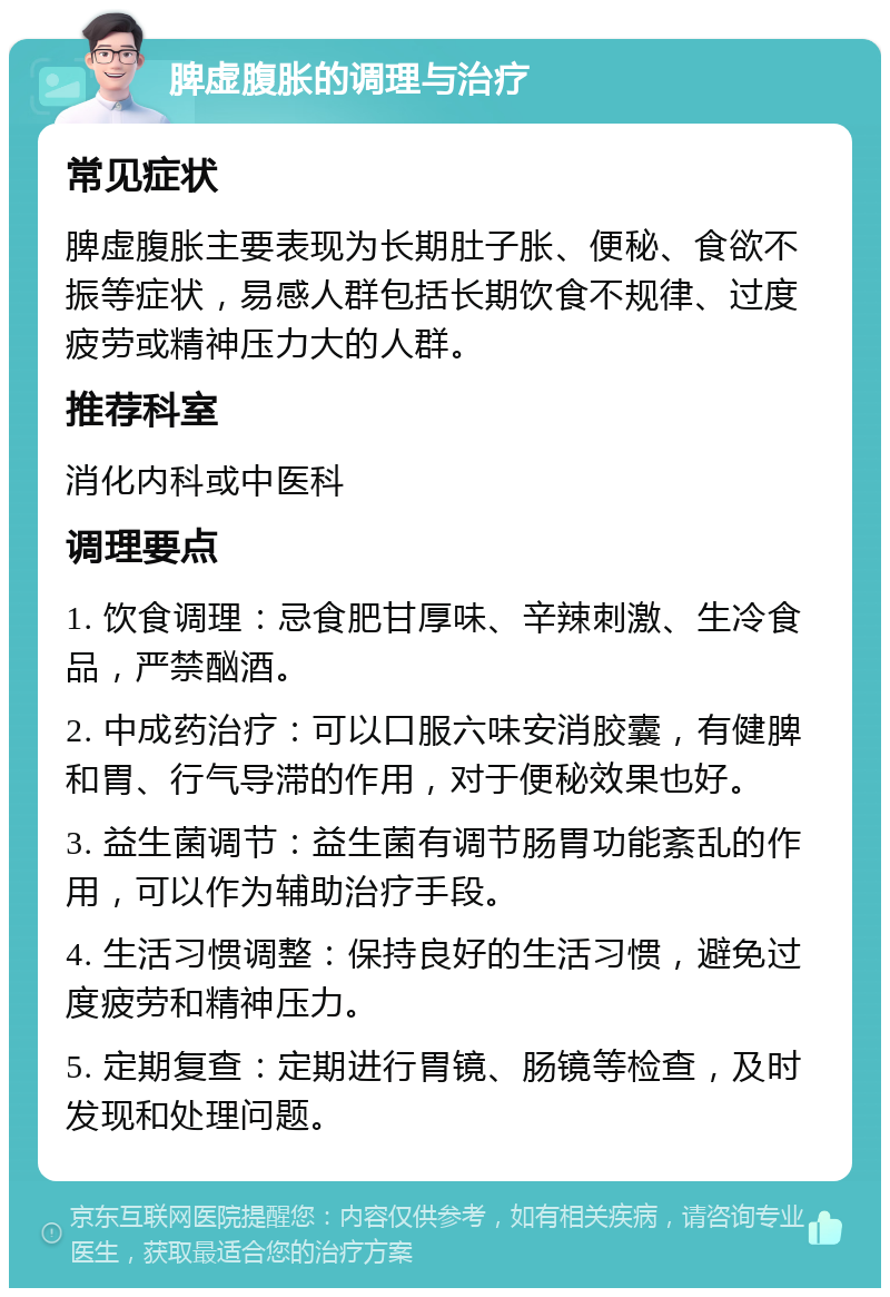 脾虚腹胀的调理与治疗 常见症状 脾虚腹胀主要表现为长期肚子胀、便秘、食欲不振等症状，易感人群包括长期饮食不规律、过度疲劳或精神压力大的人群。 推荐科室 消化内科或中医科 调理要点 1. 饮食调理：忌食肥甘厚味、辛辣刺激、生冷食品，严禁酗酒。 2. 中成药治疗：可以口服六味安消胶囊，有健脾和胃、行气导滞的作用，对于便秘效果也好。 3. 益生菌调节：益生菌有调节肠胃功能紊乱的作用，可以作为辅助治疗手段。 4. 生活习惯调整：保持良好的生活习惯，避免过度疲劳和精神压力。 5. 定期复查：定期进行胃镜、肠镜等检查，及时发现和处理问题。