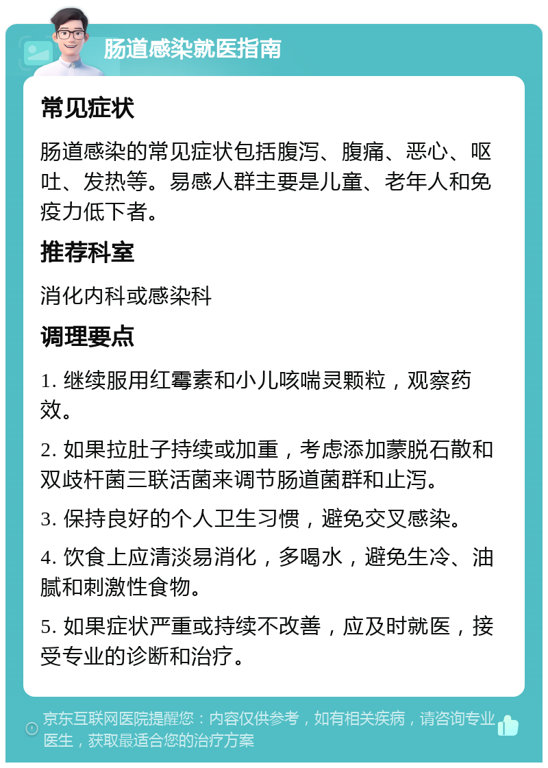 肠道感染就医指南 常见症状 肠道感染的常见症状包括腹泻、腹痛、恶心、呕吐、发热等。易感人群主要是儿童、老年人和免疫力低下者。 推荐科室 消化内科或感染科 调理要点 1. 继续服用红霉素和小儿咳喘灵颗粒，观察药效。 2. 如果拉肚子持续或加重，考虑添加蒙脱石散和双歧杆菌三联活菌来调节肠道菌群和止泻。 3. 保持良好的个人卫生习惯，避免交叉感染。 4. 饮食上应清淡易消化，多喝水，避免生冷、油腻和刺激性食物。 5. 如果症状严重或持续不改善，应及时就医，接受专业的诊断和治疗。