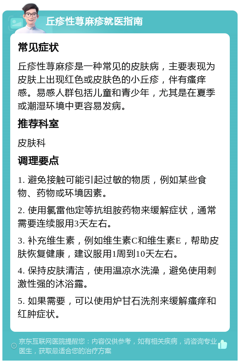 丘疹性荨麻疹就医指南 常见症状 丘疹性荨麻疹是一种常见的皮肤病，主要表现为皮肤上出现红色或皮肤色的小丘疹，伴有瘙痒感。易感人群包括儿童和青少年，尤其是在夏季或潮湿环境中更容易发病。 推荐科室 皮肤科 调理要点 1. 避免接触可能引起过敏的物质，例如某些食物、药物或环境因素。 2. 使用氯雷他定等抗组胺药物来缓解症状，通常需要连续服用3天左右。 3. 补充维生素，例如维生素C和维生素E，帮助皮肤恢复健康，建议服用1周到10天左右。 4. 保持皮肤清洁，使用温凉水洗澡，避免使用刺激性强的沐浴露。 5. 如果需要，可以使用炉甘石洗剂来缓解瘙痒和红肿症状。