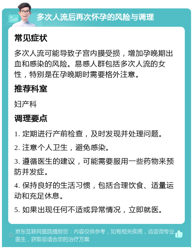 多次人流后再次怀孕的风险与调理 常见症状 多次人流可能导致子宫内膜受损，增加孕晚期出血和感染的风险。易感人群包括多次人流的女性，特别是在孕晚期时需要格外注意。 推荐科室 妇产科 调理要点 1. 定期进行产前检查，及时发现并处理问题。 2. 注意个人卫生，避免感染。 3. 遵循医生的建议，可能需要服用一些药物来预防并发症。 4. 保持良好的生活习惯，包括合理饮食、适量运动和充足休息。 5. 如果出现任何不适或异常情况，立即就医。