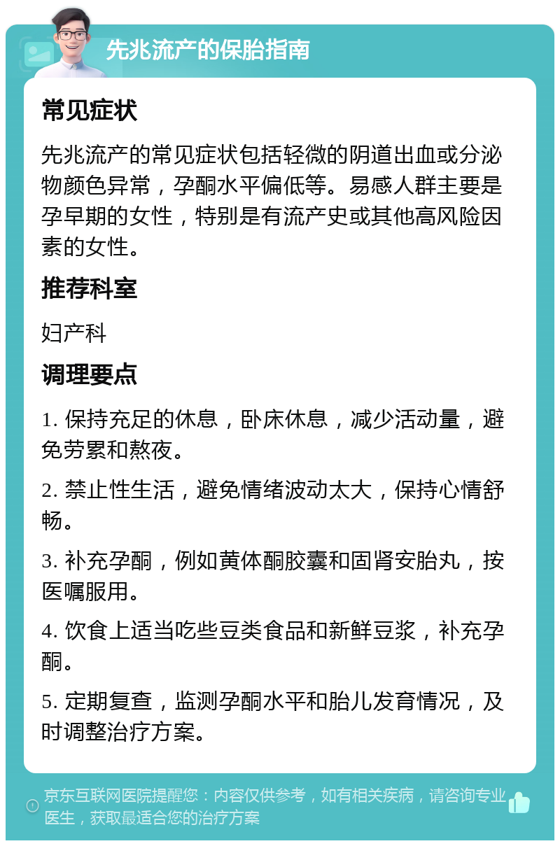 先兆流产的保胎指南 常见症状 先兆流产的常见症状包括轻微的阴道出血或分泌物颜色异常，孕酮水平偏低等。易感人群主要是孕早期的女性，特别是有流产史或其他高风险因素的女性。 推荐科室 妇产科 调理要点 1. 保持充足的休息，卧床休息，减少活动量，避免劳累和熬夜。 2. 禁止性生活，避免情绪波动太大，保持心情舒畅。 3. 补充孕酮，例如黄体酮胶囊和固肾安胎丸，按医嘱服用。 4. 饮食上适当吃些豆类食品和新鲜豆浆，补充孕酮。 5. 定期复查，监测孕酮水平和胎儿发育情况，及时调整治疗方案。