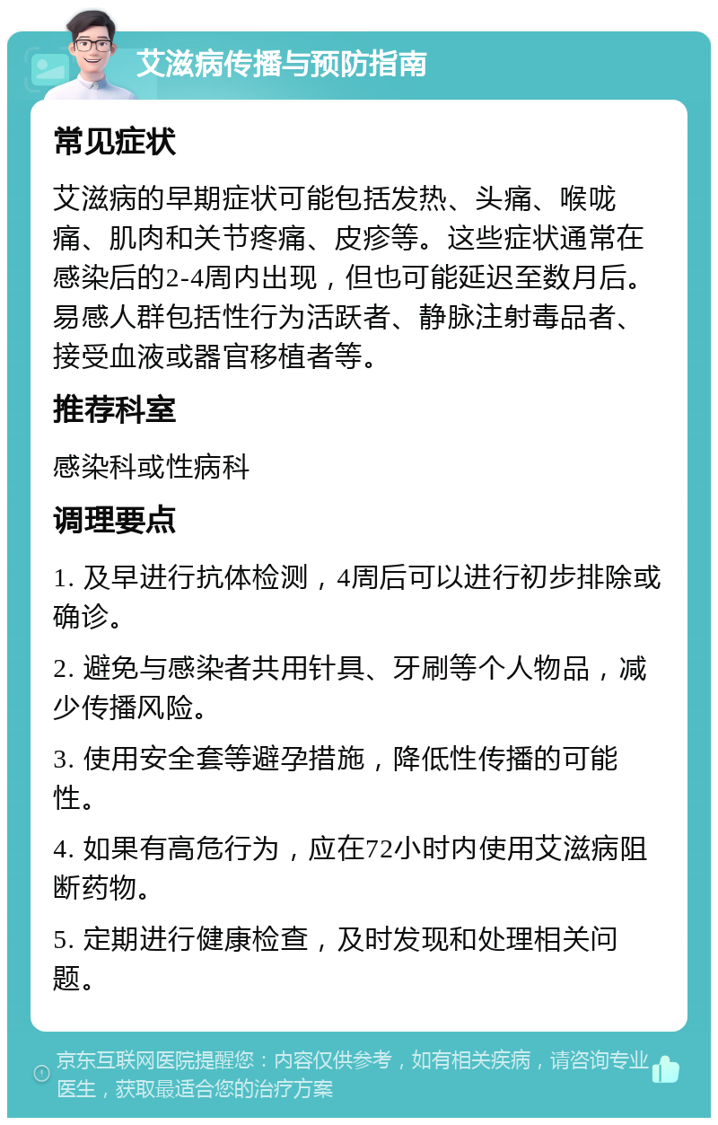 艾滋病传播与预防指南 常见症状 艾滋病的早期症状可能包括发热、头痛、喉咙痛、肌肉和关节疼痛、皮疹等。这些症状通常在感染后的2-4周内出现，但也可能延迟至数月后。易感人群包括性行为活跃者、静脉注射毒品者、接受血液或器官移植者等。 推荐科室 感染科或性病科 调理要点 1. 及早进行抗体检测，4周后可以进行初步排除或确诊。 2. 避免与感染者共用针具、牙刷等个人物品，减少传播风险。 3. 使用安全套等避孕措施，降低性传播的可能性。 4. 如果有高危行为，应在72小时内使用艾滋病阻断药物。 5. 定期进行健康检查，及时发现和处理相关问题。