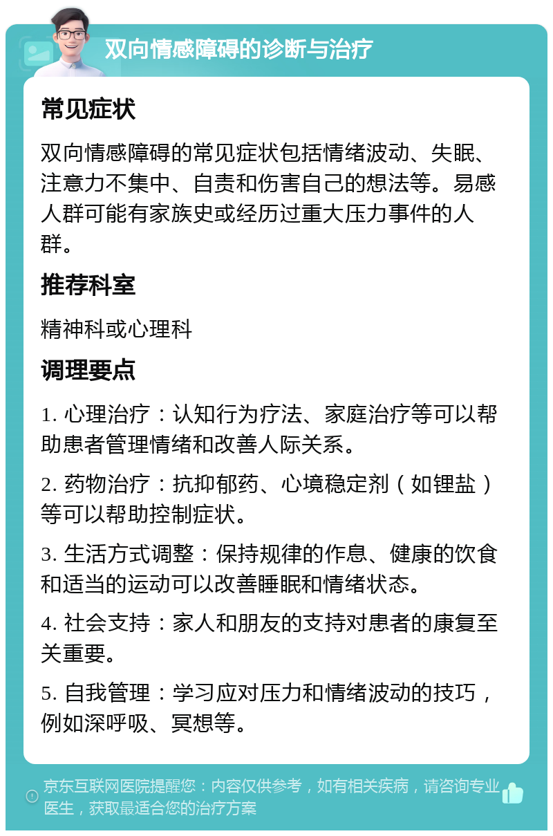 双向情感障碍的诊断与治疗 常见症状 双向情感障碍的常见症状包括情绪波动、失眠、注意力不集中、自责和伤害自己的想法等。易感人群可能有家族史或经历过重大压力事件的人群。 推荐科室 精神科或心理科 调理要点 1. 心理治疗：认知行为疗法、家庭治疗等可以帮助患者管理情绪和改善人际关系。 2. 药物治疗：抗抑郁药、心境稳定剂（如锂盐）等可以帮助控制症状。 3. 生活方式调整：保持规律的作息、健康的饮食和适当的运动可以改善睡眠和情绪状态。 4. 社会支持：家人和朋友的支持对患者的康复至关重要。 5. 自我管理：学习应对压力和情绪波动的技巧，例如深呼吸、冥想等。