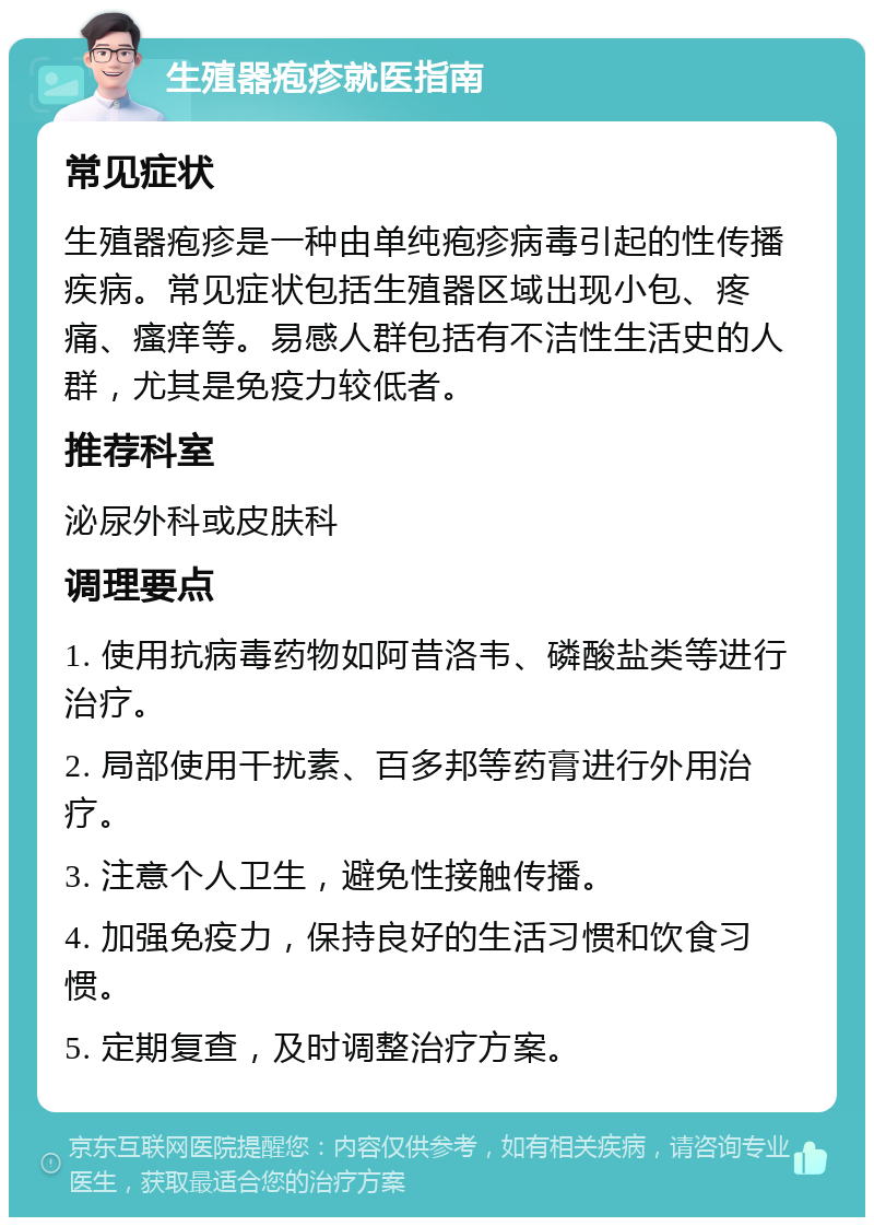 生殖器疱疹就医指南 常见症状 生殖器疱疹是一种由单纯疱疹病毒引起的性传播疾病。常见症状包括生殖器区域出现小包、疼痛、瘙痒等。易感人群包括有不洁性生活史的人群，尤其是免疫力较低者。 推荐科室 泌尿外科或皮肤科 调理要点 1. 使用抗病毒药物如阿昔洛韦、磷酸盐类等进行治疗。 2. 局部使用干扰素、百多邦等药膏进行外用治疗。 3. 注意个人卫生，避免性接触传播。 4. 加强免疫力，保持良好的生活习惯和饮食习惯。 5. 定期复查，及时调整治疗方案。