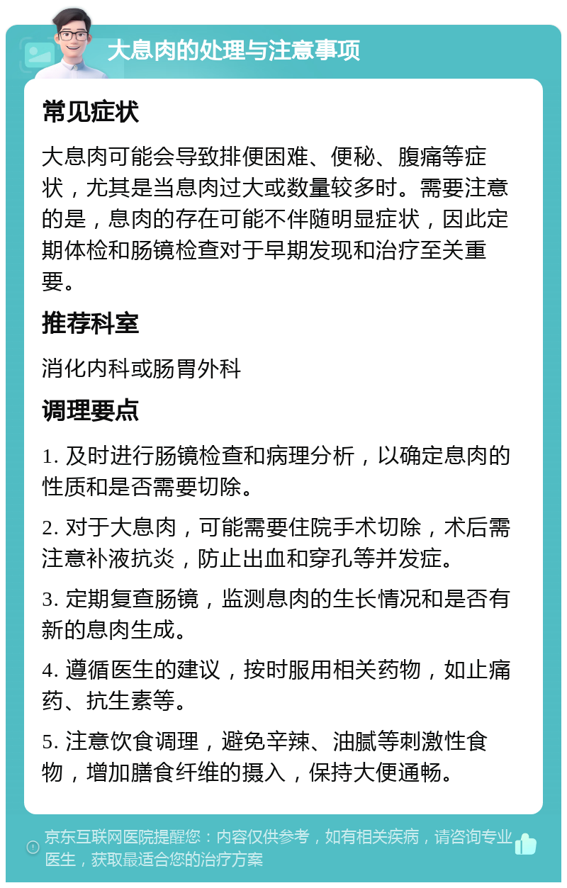 大息肉的处理与注意事项 常见症状 大息肉可能会导致排便困难、便秘、腹痛等症状，尤其是当息肉过大或数量较多时。需要注意的是，息肉的存在可能不伴随明显症状，因此定期体检和肠镜检查对于早期发现和治疗至关重要。 推荐科室 消化内科或肠胃外科 调理要点 1. 及时进行肠镜检查和病理分析，以确定息肉的性质和是否需要切除。 2. 对于大息肉，可能需要住院手术切除，术后需注意补液抗炎，防止出血和穿孔等并发症。 3. 定期复查肠镜，监测息肉的生长情况和是否有新的息肉生成。 4. 遵循医生的建议，按时服用相关药物，如止痛药、抗生素等。 5. 注意饮食调理，避免辛辣、油腻等刺激性食物，增加膳食纤维的摄入，保持大便通畅。