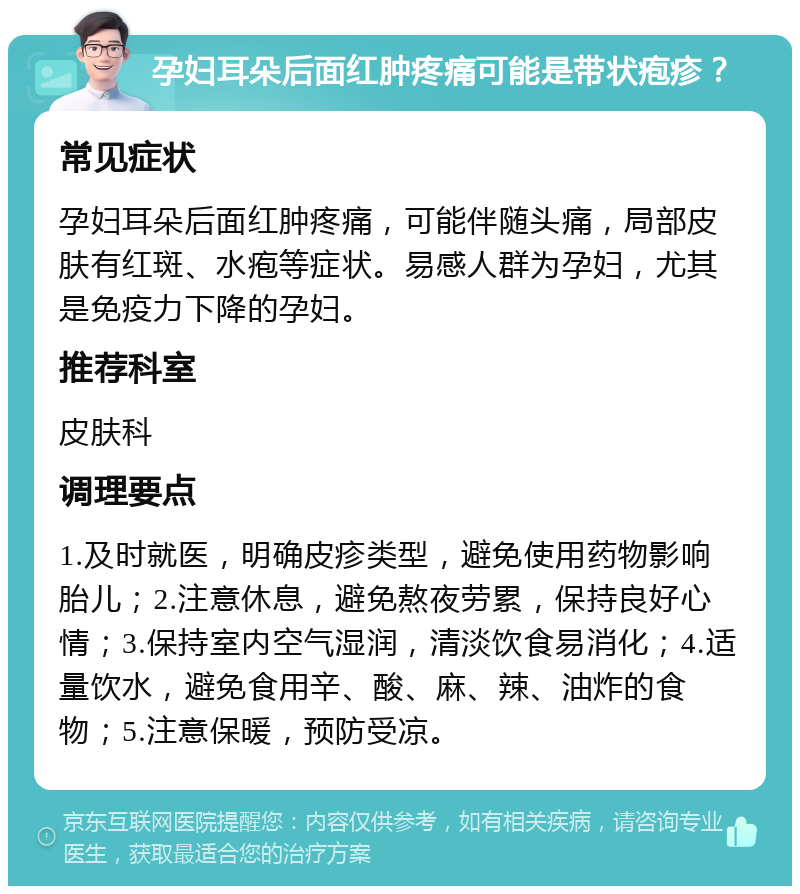 孕妇耳朵后面红肿疼痛可能是带状疱疹？ 常见症状 孕妇耳朵后面红肿疼痛，可能伴随头痛，局部皮肤有红斑、水疱等症状。易感人群为孕妇，尤其是免疫力下降的孕妇。 推荐科室 皮肤科 调理要点 1.及时就医，明确皮疹类型，避免使用药物影响胎儿；2.注意休息，避免熬夜劳累，保持良好心情；3.保持室内空气湿润，清淡饮食易消化；4.适量饮水，避免食用辛、酸、麻、辣、油炸的食物；5.注意保暖，预防受凉。