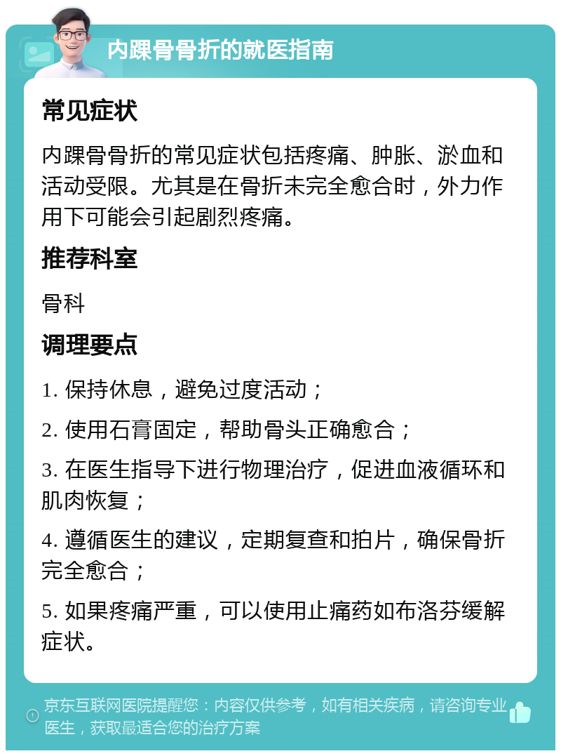 内踝骨骨折的就医指南 常见症状 内踝骨骨折的常见症状包括疼痛、肿胀、淤血和活动受限。尤其是在骨折未完全愈合时，外力作用下可能会引起剧烈疼痛。 推荐科室 骨科 调理要点 1. 保持休息，避免过度活动； 2. 使用石膏固定，帮助骨头正确愈合； 3. 在医生指导下进行物理治疗，促进血液循环和肌肉恢复； 4. 遵循医生的建议，定期复查和拍片，确保骨折完全愈合； 5. 如果疼痛严重，可以使用止痛药如布洛芬缓解症状。