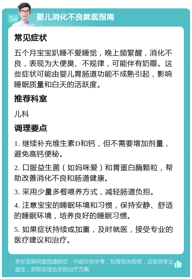 婴儿消化不良就医指南 常见症状 五个月宝宝趴睡不爱睡觉，晚上频繁醒，消化不良，表现为大便臭、不规律，可能伴有奶瓣。这些症状可能由婴儿胃肠道功能不成熟引起，影响睡眠质量和白天的活跃度。 推荐科室 儿科 调理要点 1. 继续补充维生素D和钙，但不需要增加剂量，避免高钙便秘。 2. 口服益生菌（如妈咪爱）和胃蛋白酶颗粒，帮助改善消化不良和肠道健康。 3. 采用少量多餐喂养方式，减轻肠道负担。 4. 注意宝宝的睡眠环境和习惯，保持安静、舒适的睡眠环境，培养良好的睡眠习惯。 5. 如果症状持续或加重，及时就医，接受专业的医疗建议和治疗。