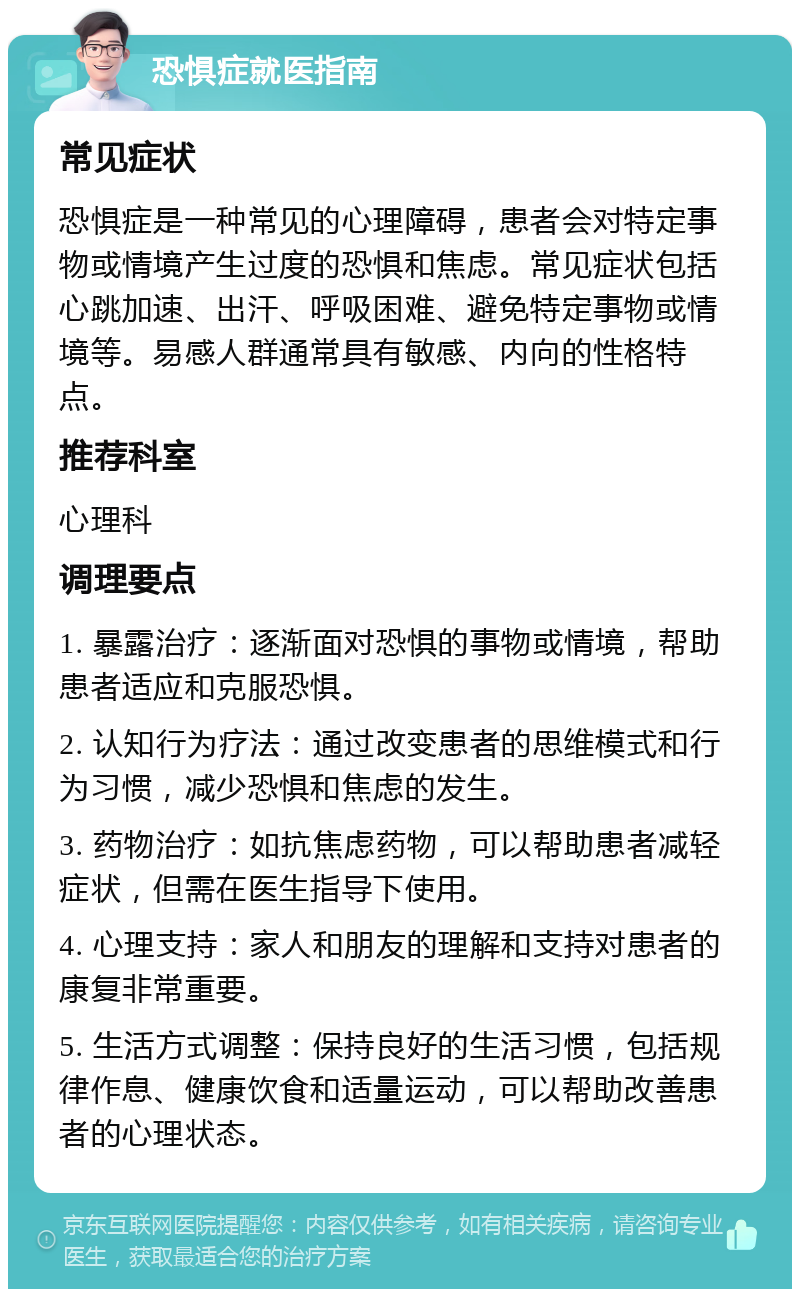 恐惧症就医指南 常见症状 恐惧症是一种常见的心理障碍，患者会对特定事物或情境产生过度的恐惧和焦虑。常见症状包括心跳加速、出汗、呼吸困难、避免特定事物或情境等。易感人群通常具有敏感、内向的性格特点。 推荐科室 心理科 调理要点 1. 暴露治疗：逐渐面对恐惧的事物或情境，帮助患者适应和克服恐惧。 2. 认知行为疗法：通过改变患者的思维模式和行为习惯，减少恐惧和焦虑的发生。 3. 药物治疗：如抗焦虑药物，可以帮助患者减轻症状，但需在医生指导下使用。 4. 心理支持：家人和朋友的理解和支持对患者的康复非常重要。 5. 生活方式调整：保持良好的生活习惯，包括规律作息、健康饮食和适量运动，可以帮助改善患者的心理状态。