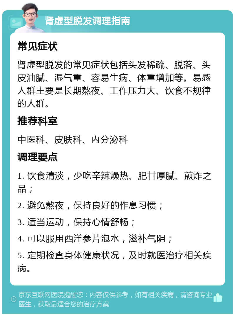 肾虚型脱发调理指南 常见症状 肾虚型脱发的常见症状包括头发稀疏、脱落、头皮油腻、湿气重、容易生病、体重增加等。易感人群主要是长期熬夜、工作压力大、饮食不规律的人群。 推荐科室 中医科、皮肤科、内分泌科 调理要点 1. 饮食清淡，少吃辛辣燥热、肥甘厚腻、煎炸之品； 2. 避免熬夜，保持良好的作息习惯； 3. 适当运动，保持心情舒畅； 4. 可以服用西洋参片泡水，滋补气阴； 5. 定期检查身体健康状况，及时就医治疗相关疾病。