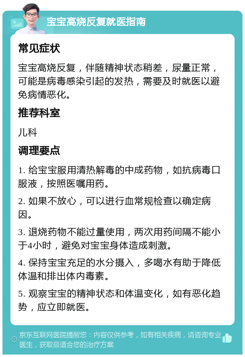 宝宝高烧反复就医指南 常见症状 宝宝高烧反复，伴随精神状态稍差，尿量正常，可能是病毒感染引起的发热，需要及时就医以避免病情恶化。 推荐科室 儿科 调理要点 1. 给宝宝服用清热解毒的中成药物，如抗病毒口服液，按照医嘱用药。 2. 如果不放心，可以进行血常规检查以确定病因。 3. 退烧药物不能过量使用，两次用药间隔不能小于4小时，避免对宝宝身体造成刺激。 4. 保持宝宝充足的水分摄入，多喝水有助于降低体温和排出体内毒素。 5. 观察宝宝的精神状态和体温变化，如有恶化趋势，应立即就医。