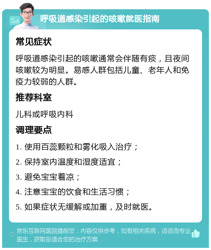 呼吸道感染引起的咳嗽就医指南 常见症状 呼吸道感染引起的咳嗽通常会伴随有痰，且夜间咳嗽较为明显。易感人群包括儿童、老年人和免疫力较弱的人群。 推荐科室 儿科或呼吸内科 调理要点 1. 使用百蕊颗粒和雾化吸入治疗； 2. 保持室内温度和湿度适宜； 3. 避免宝宝着凉； 4. 注意宝宝的饮食和生活习惯； 5. 如果症状无缓解或加重，及时就医。