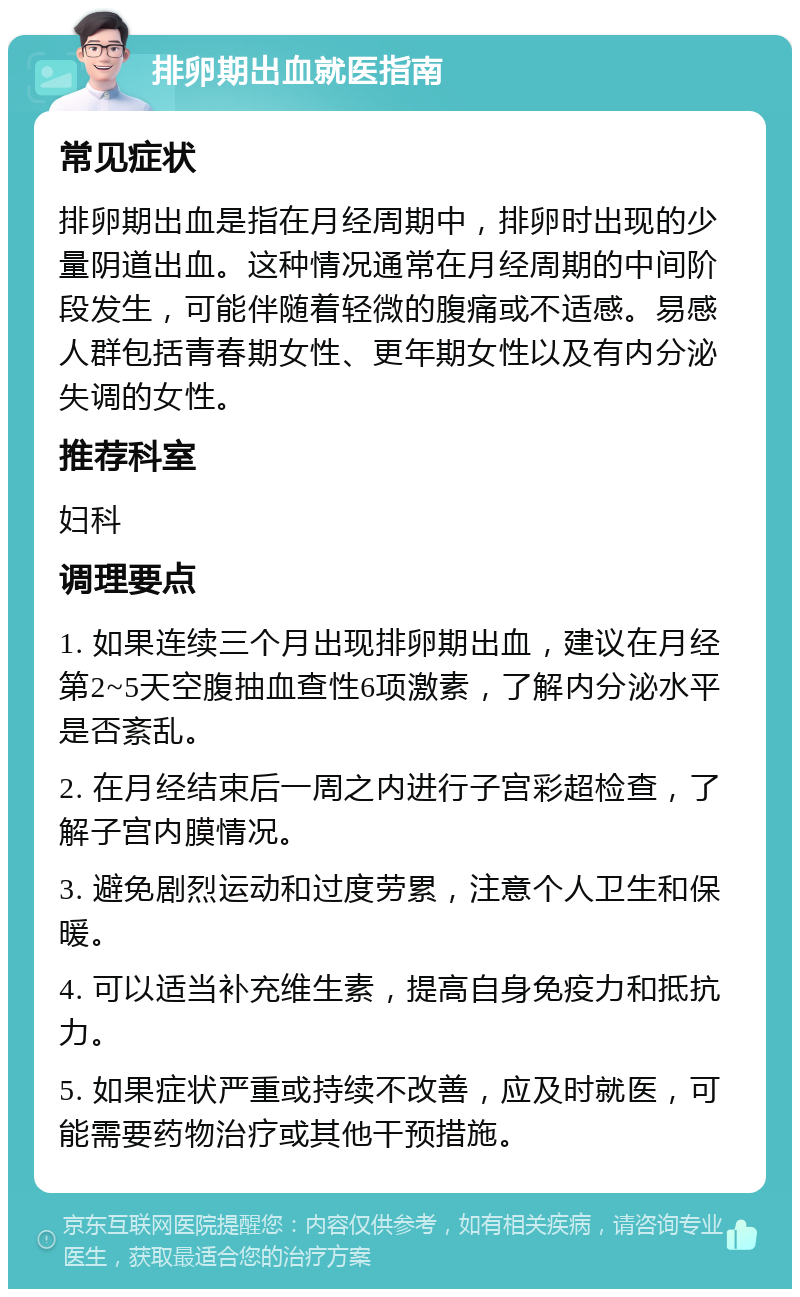 排卵期出血就医指南 常见症状 排卵期出血是指在月经周期中，排卵时出现的少量阴道出血。这种情况通常在月经周期的中间阶段发生，可能伴随着轻微的腹痛或不适感。易感人群包括青春期女性、更年期女性以及有内分泌失调的女性。 推荐科室 妇科 调理要点 1. 如果连续三个月出现排卵期出血，建议在月经第2~5天空腹抽血查性6项激素，了解内分泌水平是否紊乱。 2. 在月经结束后一周之内进行子宫彩超检查，了解子宫内膜情况。 3. 避免剧烈运动和过度劳累，注意个人卫生和保暖。 4. 可以适当补充维生素，提高自身免疫力和抵抗力。 5. 如果症状严重或持续不改善，应及时就医，可能需要药物治疗或其他干预措施。