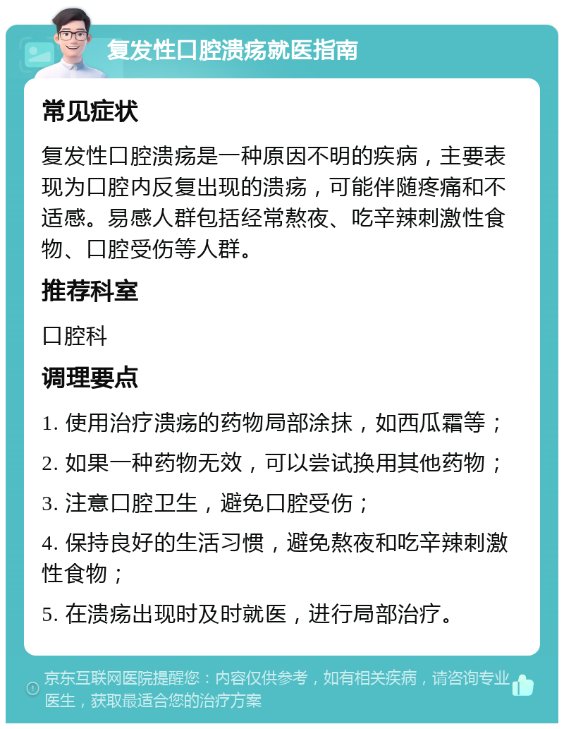 复发性口腔溃疡就医指南 常见症状 复发性口腔溃疡是一种原因不明的疾病，主要表现为口腔内反复出现的溃疡，可能伴随疼痛和不适感。易感人群包括经常熬夜、吃辛辣刺激性食物、口腔受伤等人群。 推荐科室 口腔科 调理要点 1. 使用治疗溃疡的药物局部涂抹，如西瓜霜等； 2. 如果一种药物无效，可以尝试换用其他药物； 3. 注意口腔卫生，避免口腔受伤； 4. 保持良好的生活习惯，避免熬夜和吃辛辣刺激性食物； 5. 在溃疡出现时及时就医，进行局部治疗。