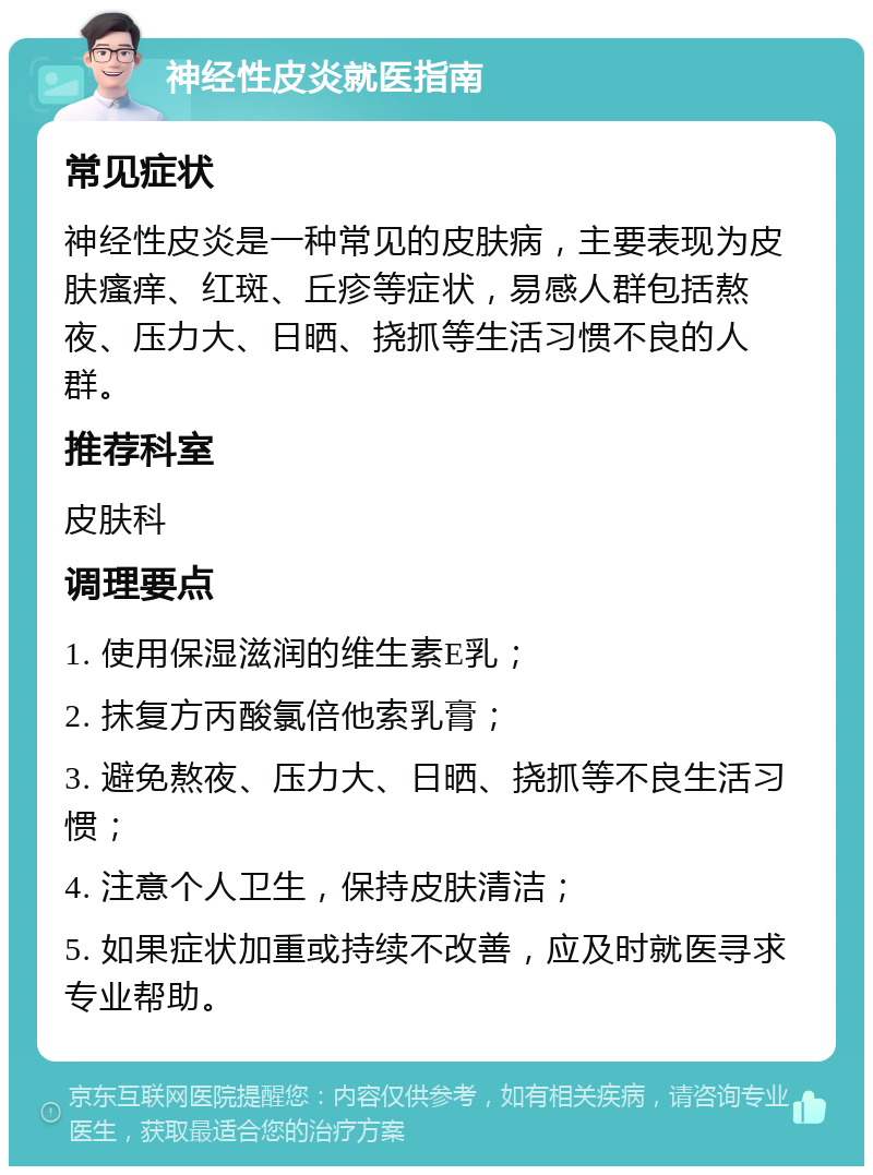 神经性皮炎就医指南 常见症状 神经性皮炎是一种常见的皮肤病，主要表现为皮肤瘙痒、红斑、丘疹等症状，易感人群包括熬夜、压力大、日晒、挠抓等生活习惯不良的人群。 推荐科室 皮肤科 调理要点 1. 使用保湿滋润的维生素E乳； 2. 抹复方丙酸氯倍他索乳膏； 3. 避免熬夜、压力大、日晒、挠抓等不良生活习惯； 4. 注意个人卫生，保持皮肤清洁； 5. 如果症状加重或持续不改善，应及时就医寻求专业帮助。