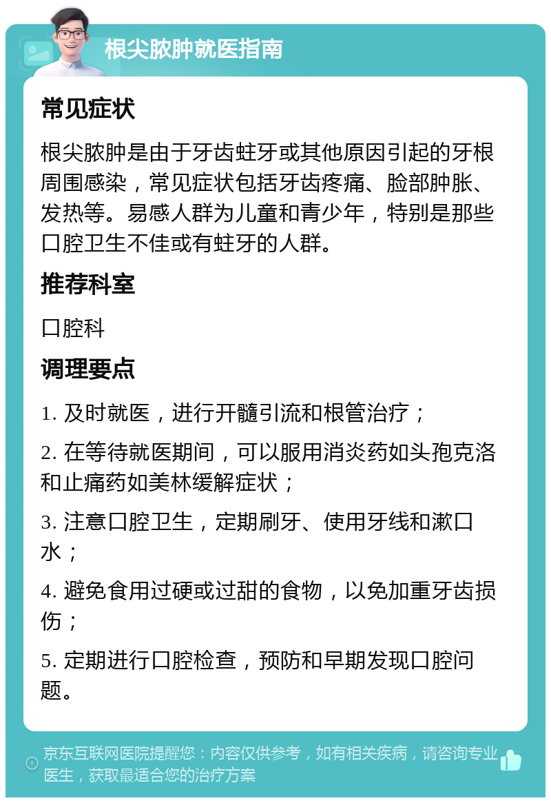 根尖脓肿就医指南 常见症状 根尖脓肿是由于牙齿蛀牙或其他原因引起的牙根周围感染，常见症状包括牙齿疼痛、脸部肿胀、发热等。易感人群为儿童和青少年，特别是那些口腔卫生不佳或有蛀牙的人群。 推荐科室 口腔科 调理要点 1. 及时就医，进行开髓引流和根管治疗； 2. 在等待就医期间，可以服用消炎药如头孢克洛和止痛药如美林缓解症状； 3. 注意口腔卫生，定期刷牙、使用牙线和漱口水； 4. 避免食用过硬或过甜的食物，以免加重牙齿损伤； 5. 定期进行口腔检查，预防和早期发现口腔问题。