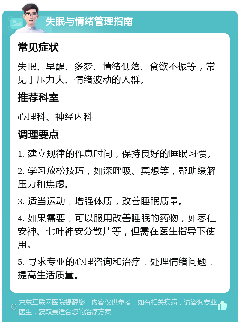 失眠与情绪管理指南 常见症状 失眠、早醒、多梦、情绪低落、食欲不振等，常见于压力大、情绪波动的人群。 推荐科室 心理科、神经内科 调理要点 1. 建立规律的作息时间，保持良好的睡眠习惯。 2. 学习放松技巧，如深呼吸、冥想等，帮助缓解压力和焦虑。 3. 适当运动，增强体质，改善睡眠质量。 4. 如果需要，可以服用改善睡眠的药物，如枣仁安神、七叶神安分散片等，但需在医生指导下使用。 5. 寻求专业的心理咨询和治疗，处理情绪问题，提高生活质量。