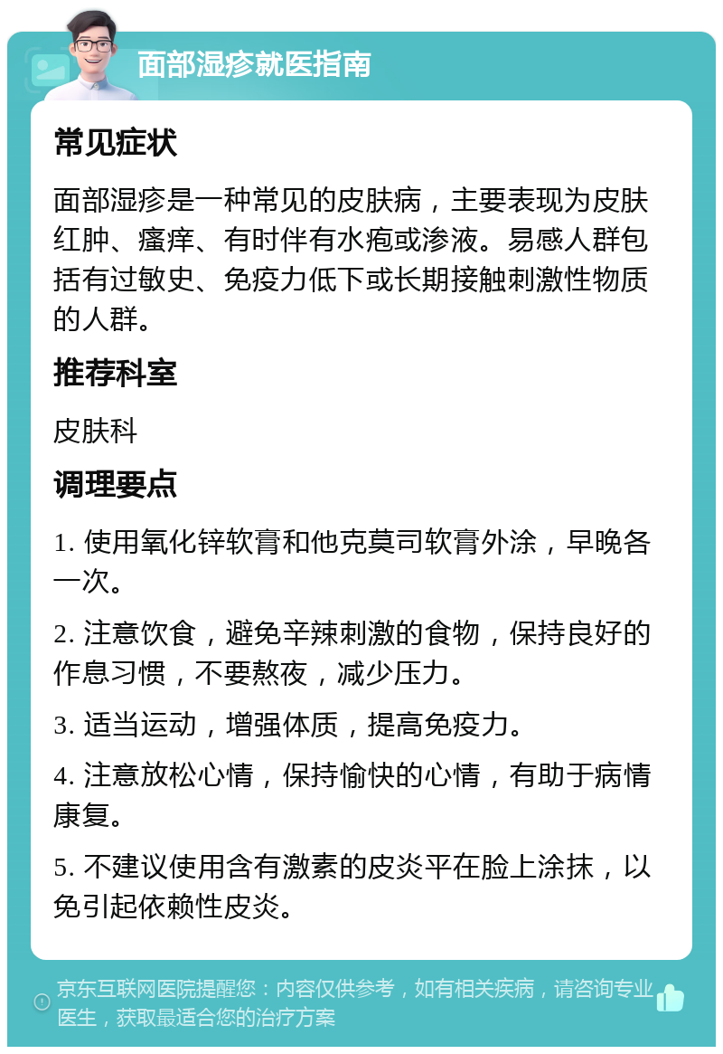 面部湿疹就医指南 常见症状 面部湿疹是一种常见的皮肤病，主要表现为皮肤红肿、瘙痒、有时伴有水疱或渗液。易感人群包括有过敏史、免疫力低下或长期接触刺激性物质的人群。 推荐科室 皮肤科 调理要点 1. 使用氧化锌软膏和他克莫司软膏外涂，早晚各一次。 2. 注意饮食，避免辛辣刺激的食物，保持良好的作息习惯，不要熬夜，减少压力。 3. 适当运动，增强体质，提高免疫力。 4. 注意放松心情，保持愉快的心情，有助于病情康复。 5. 不建议使用含有激素的皮炎平在脸上涂抹，以免引起依赖性皮炎。