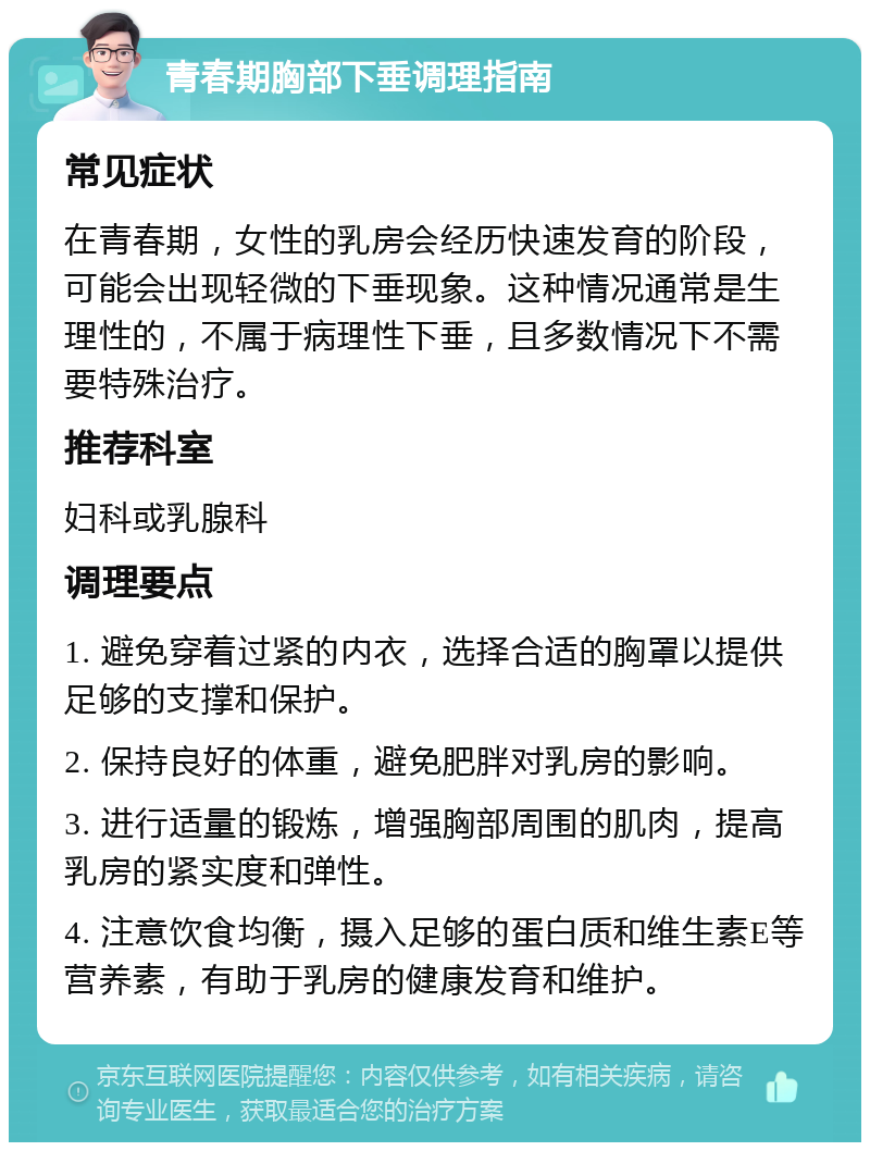 青春期胸部下垂调理指南 常见症状 在青春期，女性的乳房会经历快速发育的阶段，可能会出现轻微的下垂现象。这种情况通常是生理性的，不属于病理性下垂，且多数情况下不需要特殊治疗。 推荐科室 妇科或乳腺科 调理要点 1. 避免穿着过紧的内衣，选择合适的胸罩以提供足够的支撑和保护。 2. 保持良好的体重，避免肥胖对乳房的影响。 3. 进行适量的锻炼，增强胸部周围的肌肉，提高乳房的紧实度和弹性。 4. 注意饮食均衡，摄入足够的蛋白质和维生素E等营养素，有助于乳房的健康发育和维护。