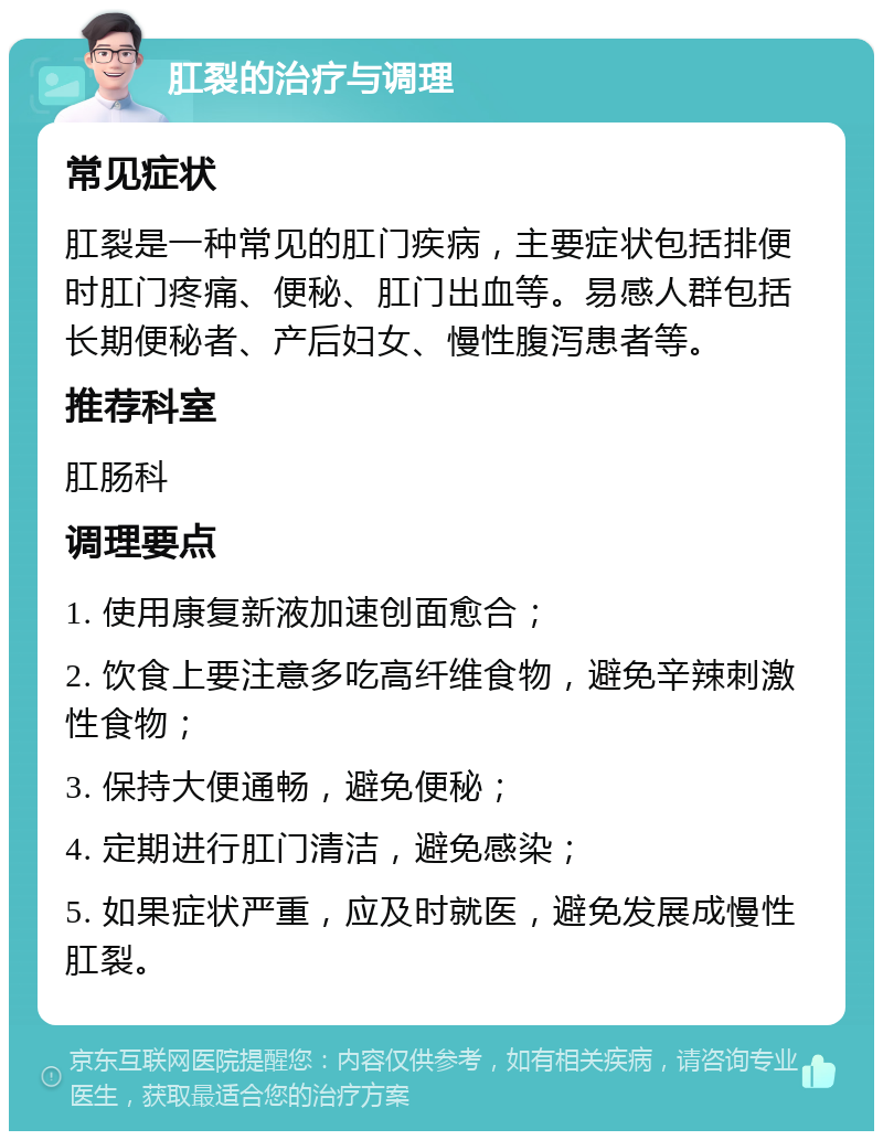 肛裂的治疗与调理 常见症状 肛裂是一种常见的肛门疾病，主要症状包括排便时肛门疼痛、便秘、肛门出血等。易感人群包括长期便秘者、产后妇女、慢性腹泻患者等。 推荐科室 肛肠科 调理要点 1. 使用康复新液加速创面愈合； 2. 饮食上要注意多吃高纤维食物，避免辛辣刺激性食物； 3. 保持大便通畅，避免便秘； 4. 定期进行肛门清洁，避免感染； 5. 如果症状严重，应及时就医，避免发展成慢性肛裂。