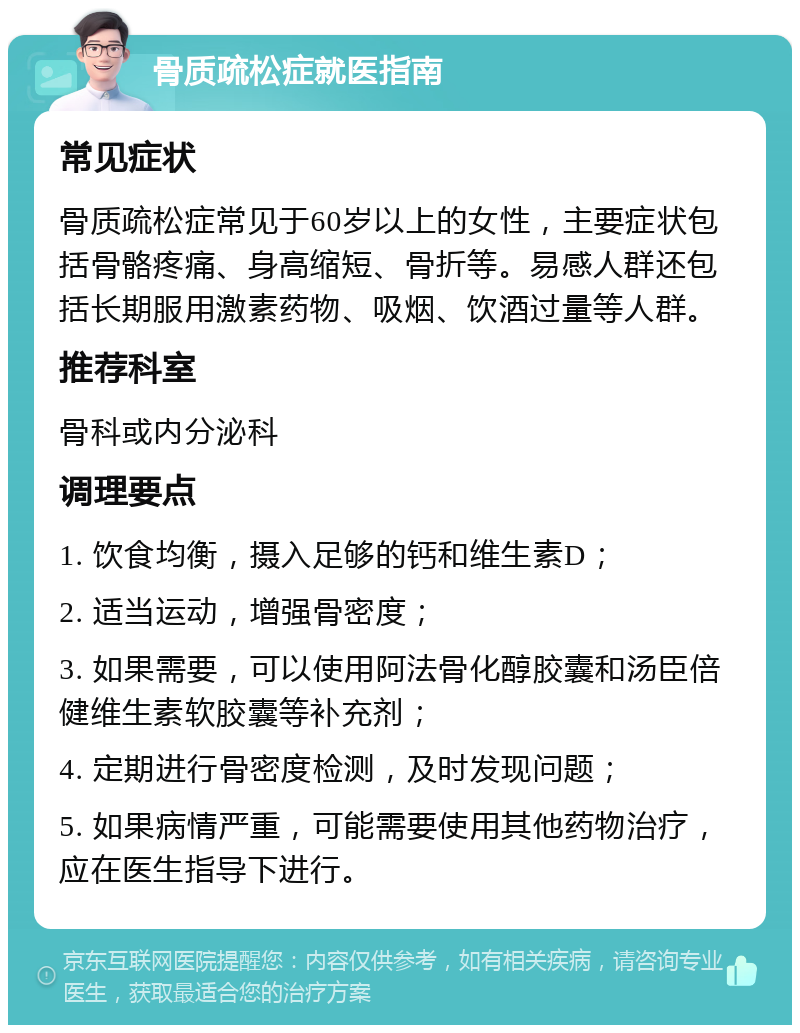 骨质疏松症就医指南 常见症状 骨质疏松症常见于60岁以上的女性，主要症状包括骨骼疼痛、身高缩短、骨折等。易感人群还包括长期服用激素药物、吸烟、饮酒过量等人群。 推荐科室 骨科或内分泌科 调理要点 1. 饮食均衡，摄入足够的钙和维生素D； 2. 适当运动，增强骨密度； 3. 如果需要，可以使用阿法骨化醇胶囊和汤臣倍健维生素软胶囊等补充剂； 4. 定期进行骨密度检测，及时发现问题； 5. 如果病情严重，可能需要使用其他药物治疗，应在医生指导下进行。