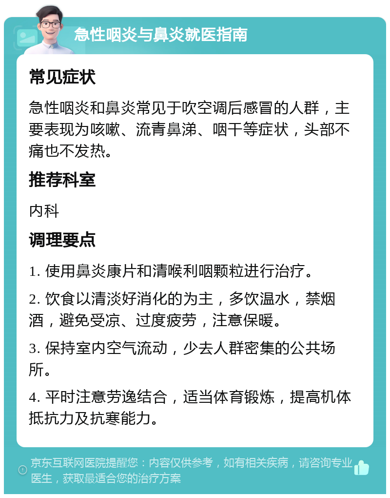 急性咽炎与鼻炎就医指南 常见症状 急性咽炎和鼻炎常见于吹空调后感冒的人群，主要表现为咳嗽、流青鼻涕、咽干等症状，头部不痛也不发热。 推荐科室 内科 调理要点 1. 使用鼻炎康片和清喉利咽颗粒进行治疗。 2. 饮食以清淡好消化的为主，多饮温水，禁烟酒，避免受凉、过度疲劳，注意保暖。 3. 保持室内空气流动，少去人群密集的公共场所。 4. 平时注意劳逸结合，适当体育锻炼，提高机体抵抗力及抗寒能力。