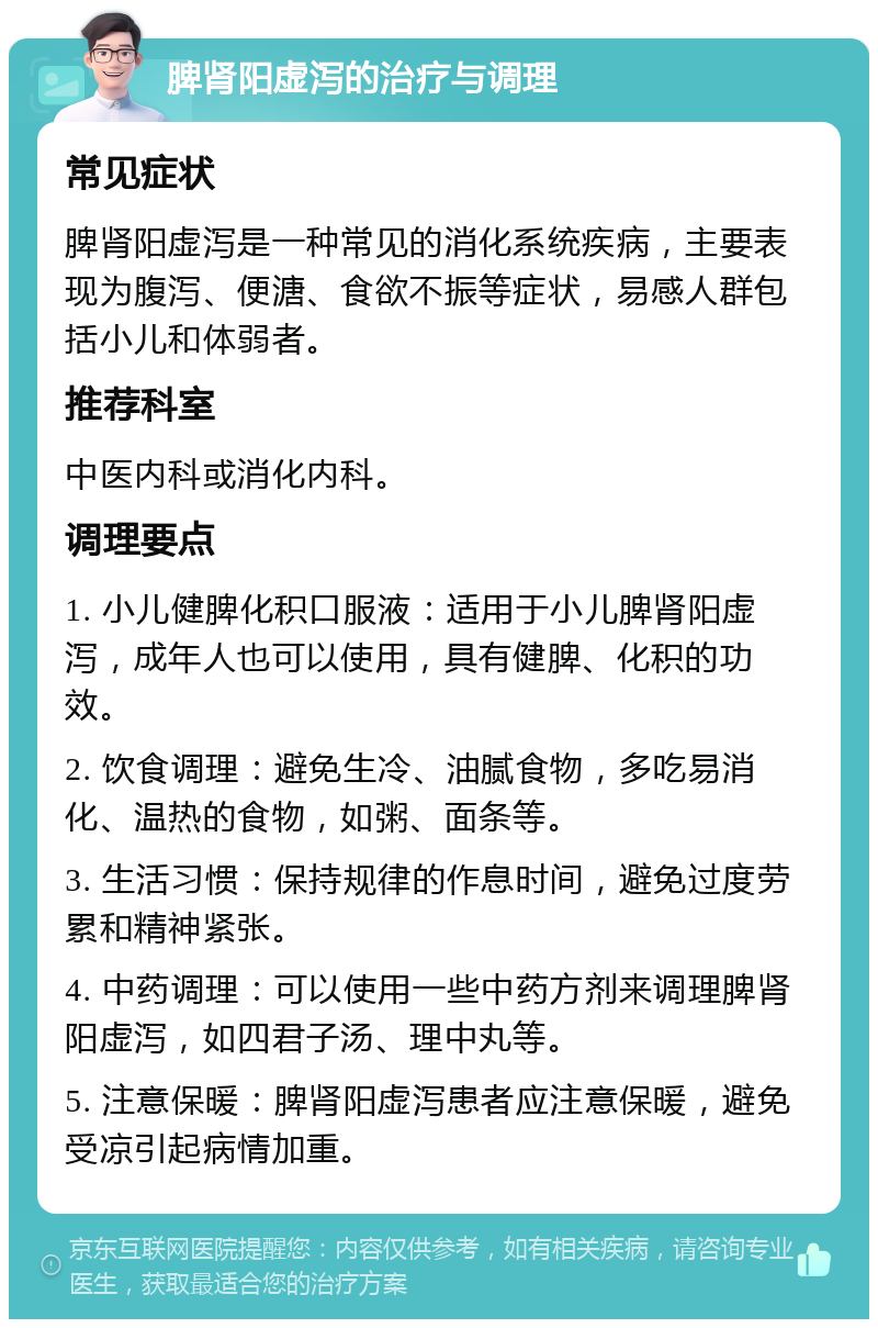 脾肾阳虚泻的治疗与调理 常见症状 脾肾阳虚泻是一种常见的消化系统疾病，主要表现为腹泻、便溏、食欲不振等症状，易感人群包括小儿和体弱者。 推荐科室 中医内科或消化内科。 调理要点 1. 小儿健脾化积口服液：适用于小儿脾肾阳虚泻，成年人也可以使用，具有健脾、化积的功效。 2. 饮食调理：避免生冷、油腻食物，多吃易消化、温热的食物，如粥、面条等。 3. 生活习惯：保持规律的作息时间，避免过度劳累和精神紧张。 4. 中药调理：可以使用一些中药方剂来调理脾肾阳虚泻，如四君子汤、理中丸等。 5. 注意保暖：脾肾阳虚泻患者应注意保暖，避免受凉引起病情加重。