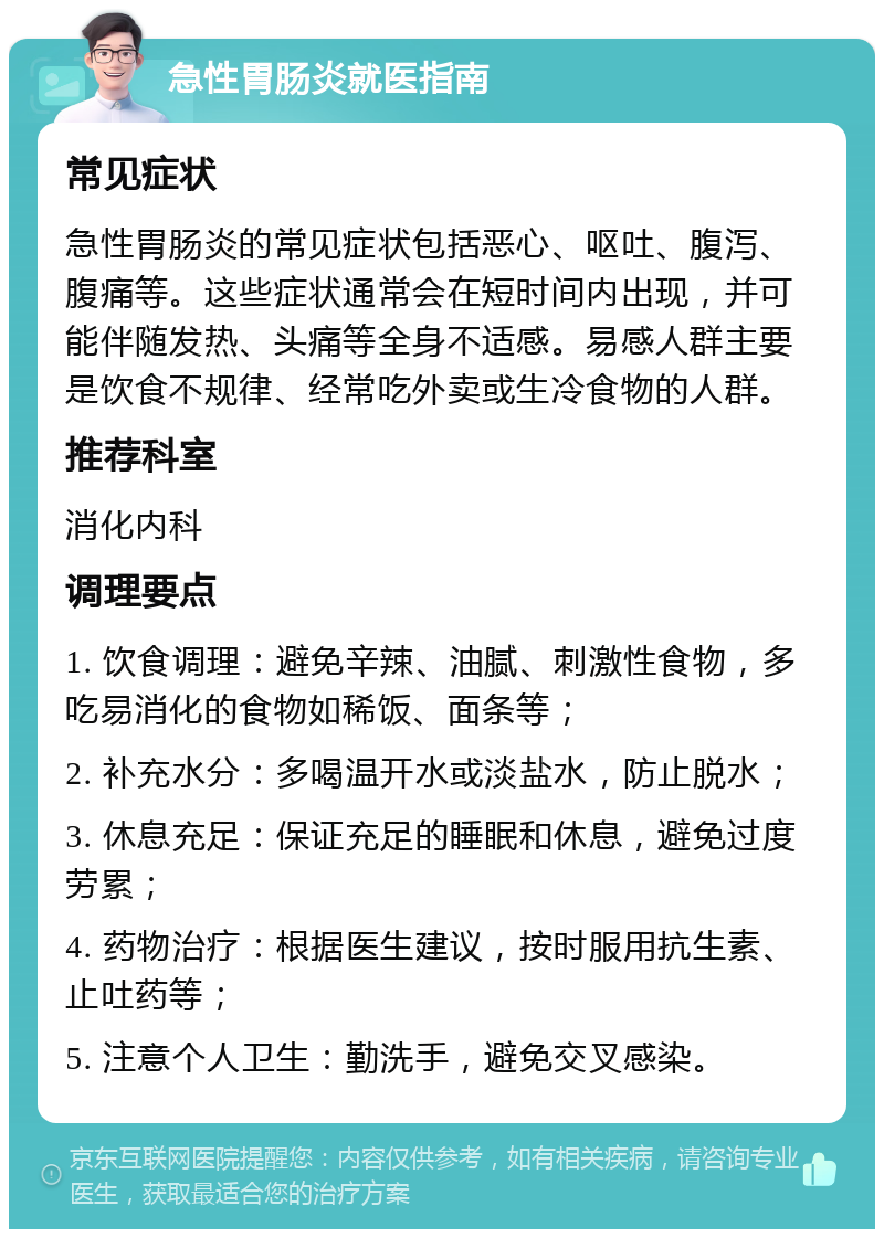 急性胃肠炎就医指南 常见症状 急性胃肠炎的常见症状包括恶心、呕吐、腹泻、腹痛等。这些症状通常会在短时间内出现，并可能伴随发热、头痛等全身不适感。易感人群主要是饮食不规律、经常吃外卖或生冷食物的人群。 推荐科室 消化内科 调理要点 1. 饮食调理：避免辛辣、油腻、刺激性食物，多吃易消化的食物如稀饭、面条等； 2. 补充水分：多喝温开水或淡盐水，防止脱水； 3. 休息充足：保证充足的睡眠和休息，避免过度劳累； 4. 药物治疗：根据医生建议，按时服用抗生素、止吐药等； 5. 注意个人卫生：勤洗手，避免交叉感染。