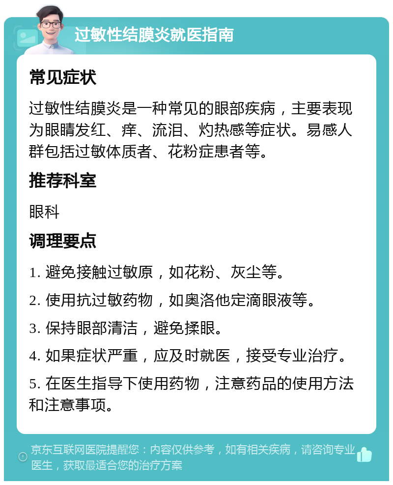 过敏性结膜炎就医指南 常见症状 过敏性结膜炎是一种常见的眼部疾病，主要表现为眼睛发红、痒、流泪、灼热感等症状。易感人群包括过敏体质者、花粉症患者等。 推荐科室 眼科 调理要点 1. 避免接触过敏原，如花粉、灰尘等。 2. 使用抗过敏药物，如奥洛他定滴眼液等。 3. 保持眼部清洁，避免揉眼。 4. 如果症状严重，应及时就医，接受专业治疗。 5. 在医生指导下使用药物，注意药品的使用方法和注意事项。