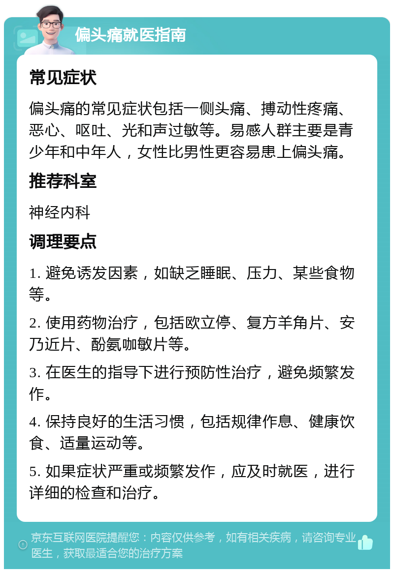 偏头痛就医指南 常见症状 偏头痛的常见症状包括一侧头痛、搏动性疼痛、恶心、呕吐、光和声过敏等。易感人群主要是青少年和中年人，女性比男性更容易患上偏头痛。 推荐科室 神经内科 调理要点 1. 避免诱发因素，如缺乏睡眠、压力、某些食物等。 2. 使用药物治疗，包括欧立停、复方羊角片、安乃近片、酚氨咖敏片等。 3. 在医生的指导下进行预防性治疗，避免频繁发作。 4. 保持良好的生活习惯，包括规律作息、健康饮食、适量运动等。 5. 如果症状严重或频繁发作，应及时就医，进行详细的检查和治疗。