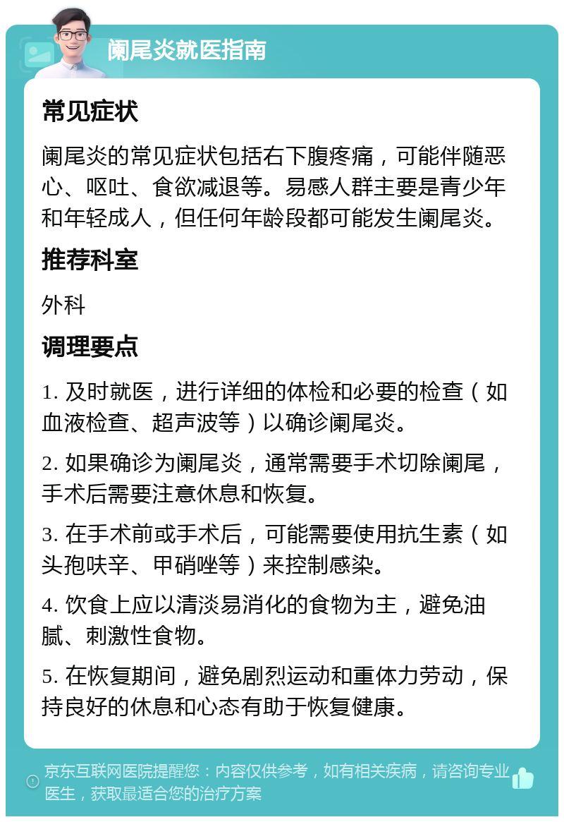 阑尾炎就医指南 常见症状 阑尾炎的常见症状包括右下腹疼痛，可能伴随恶心、呕吐、食欲减退等。易感人群主要是青少年和年轻成人，但任何年龄段都可能发生阑尾炎。 推荐科室 外科 调理要点 1. 及时就医，进行详细的体检和必要的检查（如血液检查、超声波等）以确诊阑尾炎。 2. 如果确诊为阑尾炎，通常需要手术切除阑尾，手术后需要注意休息和恢复。 3. 在手术前或手术后，可能需要使用抗生素（如头孢呋辛、甲硝唑等）来控制感染。 4. 饮食上应以清淡易消化的食物为主，避免油腻、刺激性食物。 5. 在恢复期间，避免剧烈运动和重体力劳动，保持良好的休息和心态有助于恢复健康。