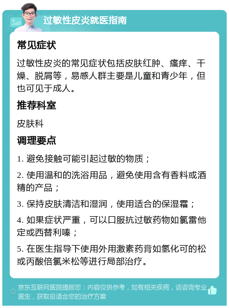 过敏性皮炎就医指南 常见症状 过敏性皮炎的常见症状包括皮肤红肿、瘙痒、干燥、脱屑等，易感人群主要是儿童和青少年，但也可见于成人。 推荐科室 皮肤科 调理要点 1. 避免接触可能引起过敏的物质； 2. 使用温和的洗浴用品，避免使用含有香料或酒精的产品； 3. 保持皮肤清洁和湿润，使用适合的保湿霜； 4. 如果症状严重，可以口服抗过敏药物如氯雷他定或西替利嗪； 5. 在医生指导下使用外用激素药膏如氢化可的松或丙酸倍氯米松等进行局部治疗。