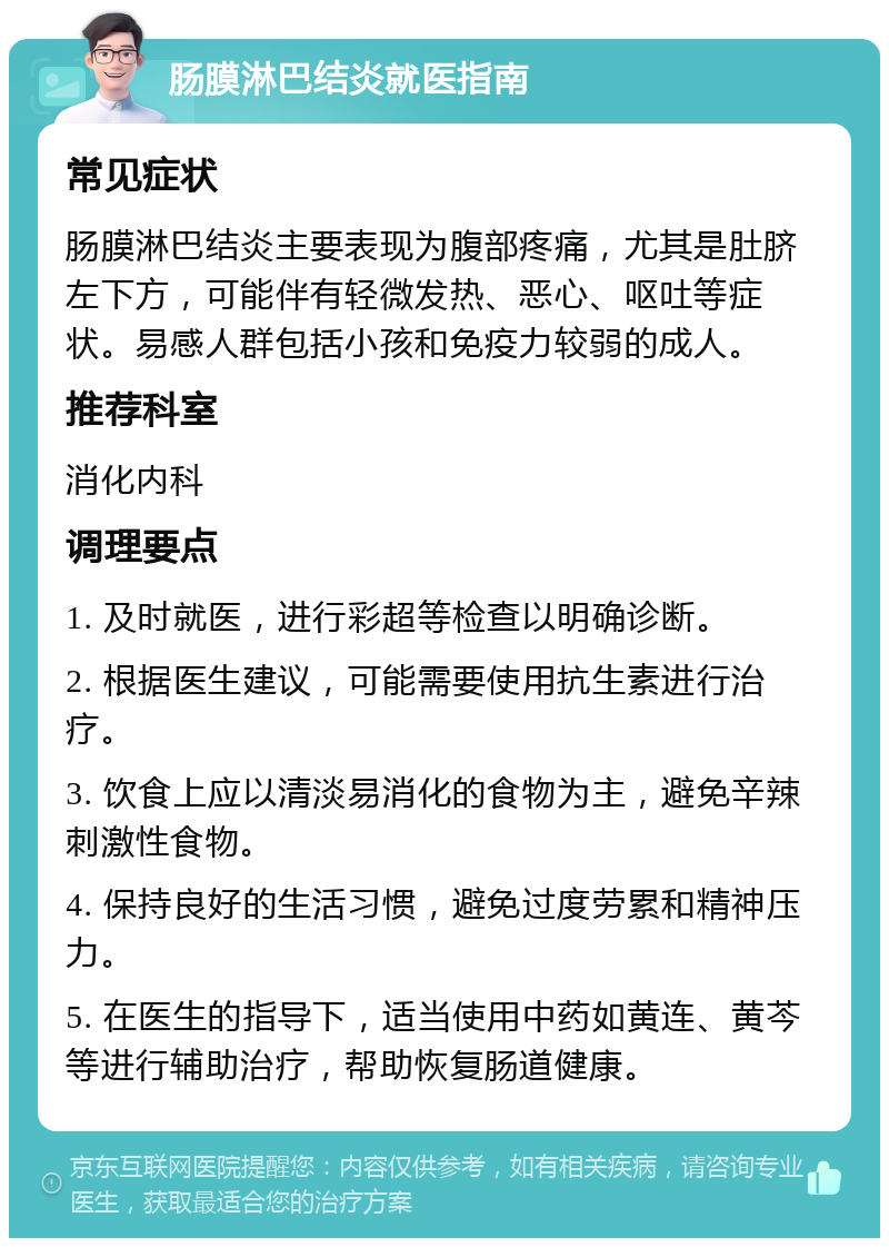 肠膜淋巴结炎就医指南 常见症状 肠膜淋巴结炎主要表现为腹部疼痛，尤其是肚脐左下方，可能伴有轻微发热、恶心、呕吐等症状。易感人群包括小孩和免疫力较弱的成人。 推荐科室 消化内科 调理要点 1. 及时就医，进行彩超等检查以明确诊断。 2. 根据医生建议，可能需要使用抗生素进行治疗。 3. 饮食上应以清淡易消化的食物为主，避免辛辣刺激性食物。 4. 保持良好的生活习惯，避免过度劳累和精神压力。 5. 在医生的指导下，适当使用中药如黄连、黄芩等进行辅助治疗，帮助恢复肠道健康。