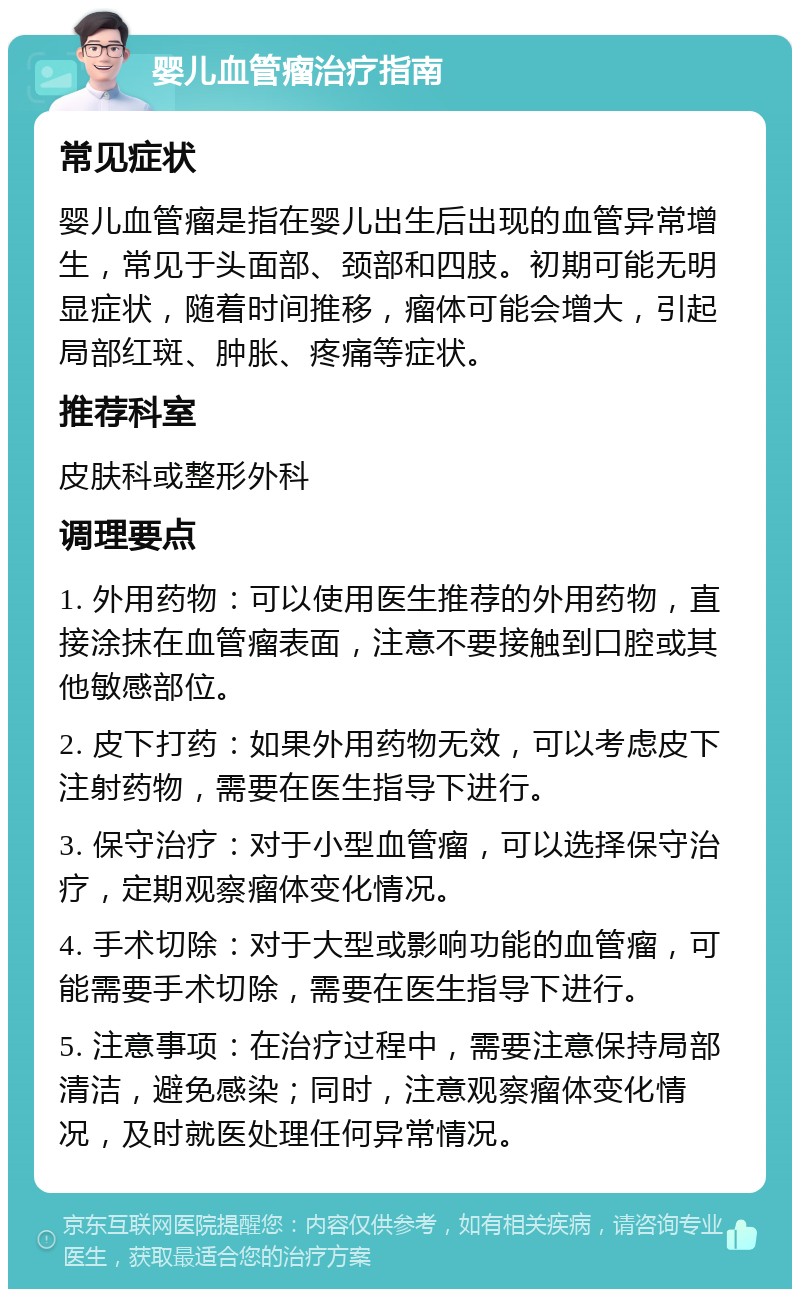 婴儿血管瘤治疗指南 常见症状 婴儿血管瘤是指在婴儿出生后出现的血管异常增生，常见于头面部、颈部和四肢。初期可能无明显症状，随着时间推移，瘤体可能会增大，引起局部红斑、肿胀、疼痛等症状。 推荐科室 皮肤科或整形外科 调理要点 1. 外用药物：可以使用医生推荐的外用药物，直接涂抹在血管瘤表面，注意不要接触到口腔或其他敏感部位。 2. 皮下打药：如果外用药物无效，可以考虑皮下注射药物，需要在医生指导下进行。 3. 保守治疗：对于小型血管瘤，可以选择保守治疗，定期观察瘤体变化情况。 4. 手术切除：对于大型或影响功能的血管瘤，可能需要手术切除，需要在医生指导下进行。 5. 注意事项：在治疗过程中，需要注意保持局部清洁，避免感染；同时，注意观察瘤体变化情况，及时就医处理任何异常情况。