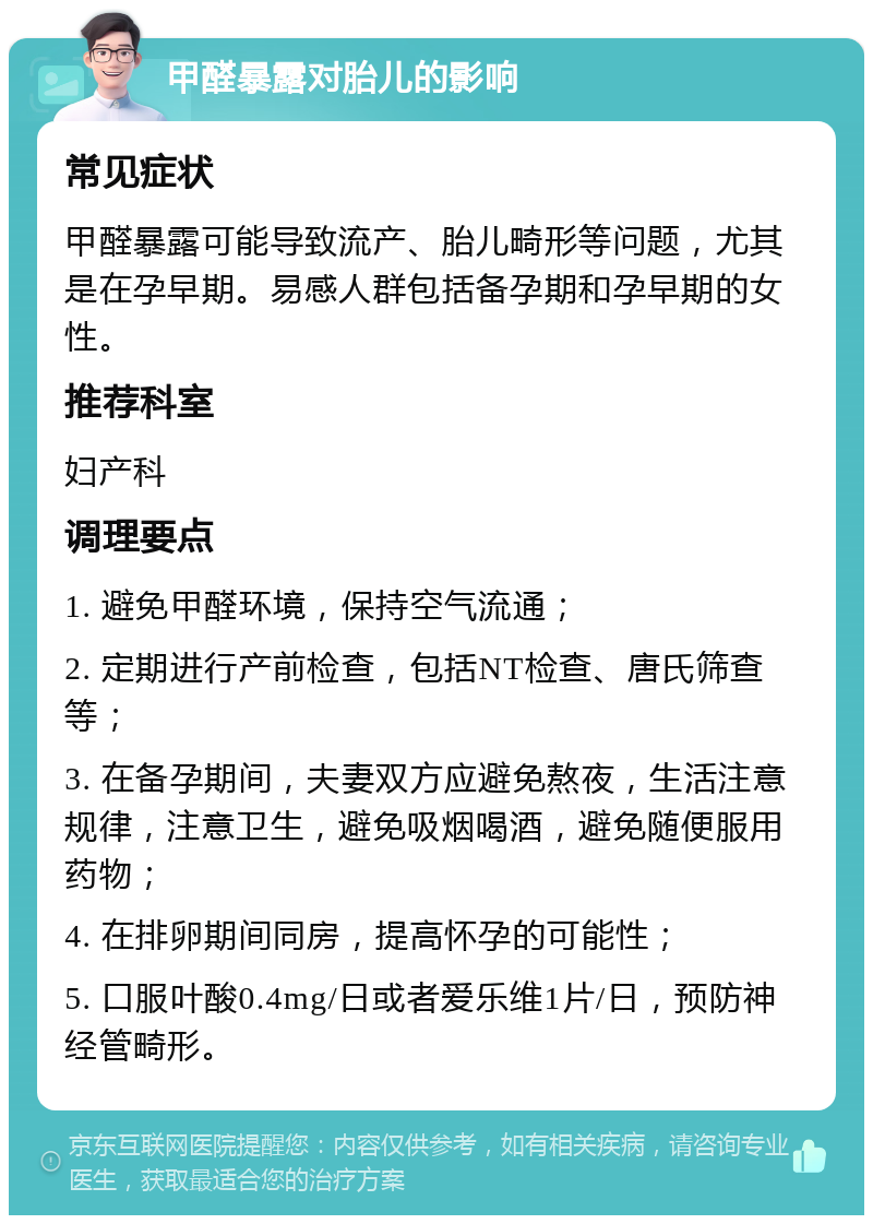 甲醛暴露对胎儿的影响 常见症状 甲醛暴露可能导致流产、胎儿畸形等问题，尤其是在孕早期。易感人群包括备孕期和孕早期的女性。 推荐科室 妇产科 调理要点 1. 避免甲醛环境，保持空气流通； 2. 定期进行产前检查，包括NT检查、唐氏筛查等； 3. 在备孕期间，夫妻双方应避免熬夜，生活注意规律，注意卫生，避免吸烟喝酒，避免随便服用药物； 4. 在排卵期间同房，提高怀孕的可能性； 5. 口服叶酸0.4mg/日或者爱乐维1片/日，预防神经管畸形。