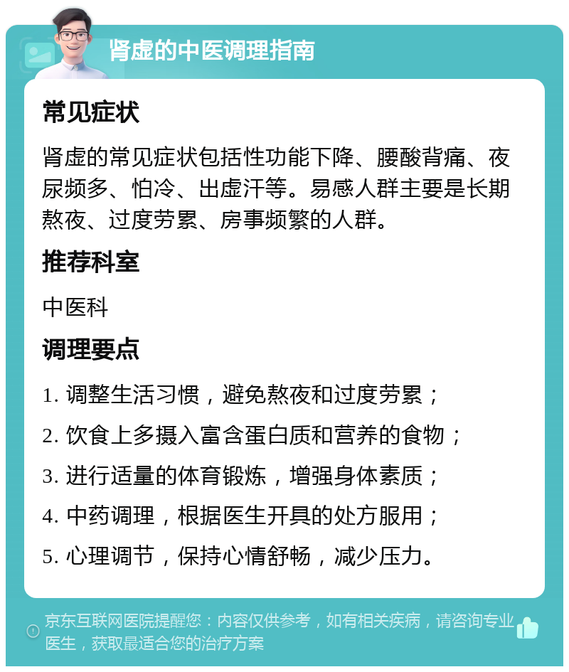 肾虚的中医调理指南 常见症状 肾虚的常见症状包括性功能下降、腰酸背痛、夜尿频多、怕冷、出虚汗等。易感人群主要是长期熬夜、过度劳累、房事频繁的人群。 推荐科室 中医科 调理要点 1. 调整生活习惯，避免熬夜和过度劳累； 2. 饮食上多摄入富含蛋白质和营养的食物； 3. 进行适量的体育锻炼，增强身体素质； 4. 中药调理，根据医生开具的处方服用； 5. 心理调节，保持心情舒畅，减少压力。