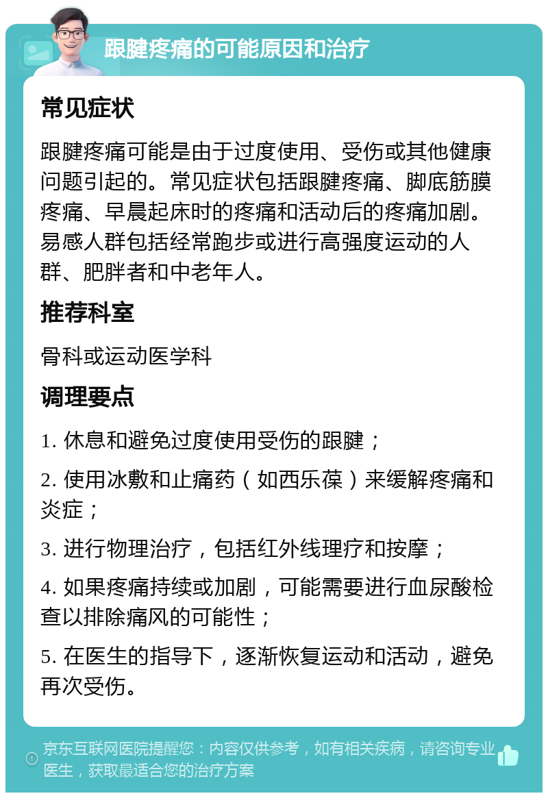 跟腱疼痛的可能原因和治疗 常见症状 跟腱疼痛可能是由于过度使用、受伤或其他健康问题引起的。常见症状包括跟腱疼痛、脚底筋膜疼痛、早晨起床时的疼痛和活动后的疼痛加剧。易感人群包括经常跑步或进行高强度运动的人群、肥胖者和中老年人。 推荐科室 骨科或运动医学科 调理要点 1. 休息和避免过度使用受伤的跟腱； 2. 使用冰敷和止痛药（如西乐葆）来缓解疼痛和炎症； 3. 进行物理治疗，包括红外线理疗和按摩； 4. 如果疼痛持续或加剧，可能需要进行血尿酸检查以排除痛风的可能性； 5. 在医生的指导下，逐渐恢复运动和活动，避免再次受伤。