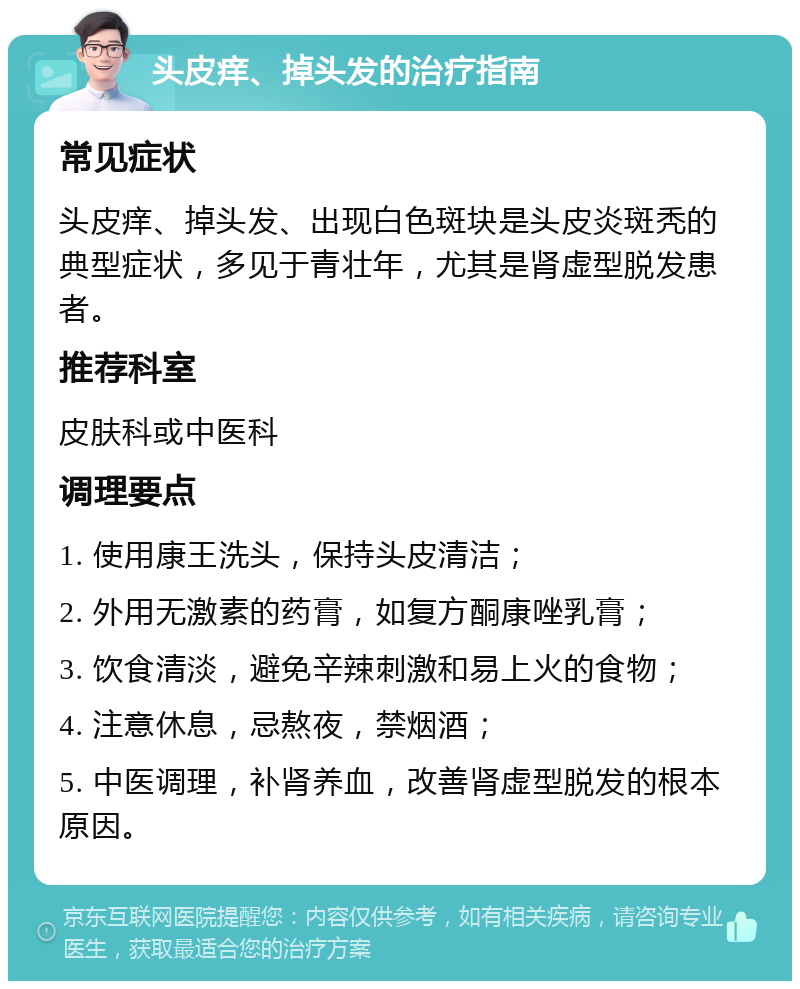 头皮痒、掉头发的治疗指南 常见症状 头皮痒、掉头发、出现白色斑块是头皮炎斑秃的典型症状，多见于青壮年，尤其是肾虚型脱发患者。 推荐科室 皮肤科或中医科 调理要点 1. 使用康王洗头，保持头皮清洁； 2. 外用无激素的药膏，如复方酮康唑乳膏； 3. 饮食清淡，避免辛辣刺激和易上火的食物； 4. 注意休息，忌熬夜，禁烟酒； 5. 中医调理，补肾养血，改善肾虚型脱发的根本原因。