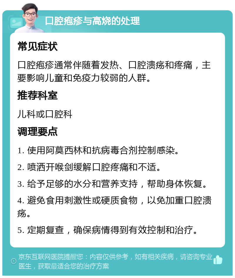 口腔疱疹与高烧的处理 常见症状 口腔疱疹通常伴随着发热、口腔溃疡和疼痛，主要影响儿童和免疫力较弱的人群。 推荐科室 儿科或口腔科 调理要点 1. 使用阿莫西林和抗病毒合剂控制感染。 2. 喷洒开喉剑缓解口腔疼痛和不适。 3. 给予足够的水分和营养支持，帮助身体恢复。 4. 避免食用刺激性或硬质食物，以免加重口腔溃疡。 5. 定期复查，确保病情得到有效控制和治疗。