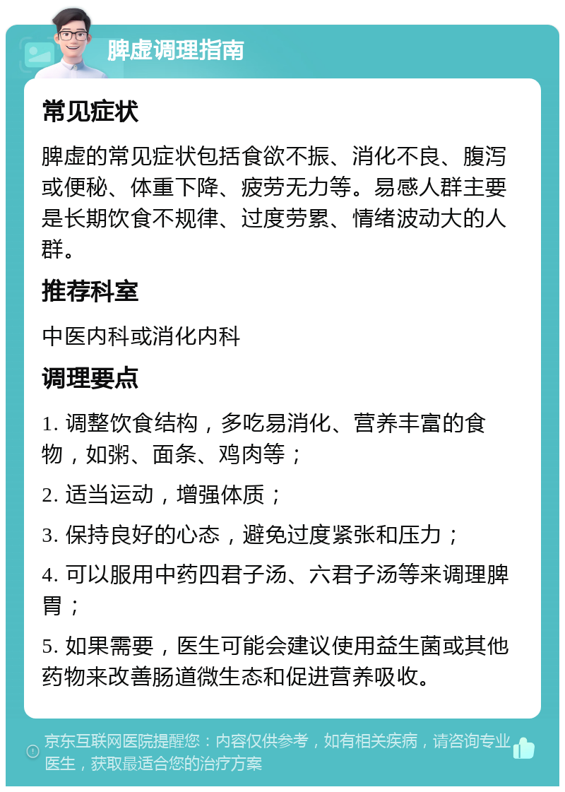 脾虚调理指南 常见症状 脾虚的常见症状包括食欲不振、消化不良、腹泻或便秘、体重下降、疲劳无力等。易感人群主要是长期饮食不规律、过度劳累、情绪波动大的人群。 推荐科室 中医内科或消化内科 调理要点 1. 调整饮食结构，多吃易消化、营养丰富的食物，如粥、面条、鸡肉等； 2. 适当运动，增强体质； 3. 保持良好的心态，避免过度紧张和压力； 4. 可以服用中药四君子汤、六君子汤等来调理脾胃； 5. 如果需要，医生可能会建议使用益生菌或其他药物来改善肠道微生态和促进营养吸收。