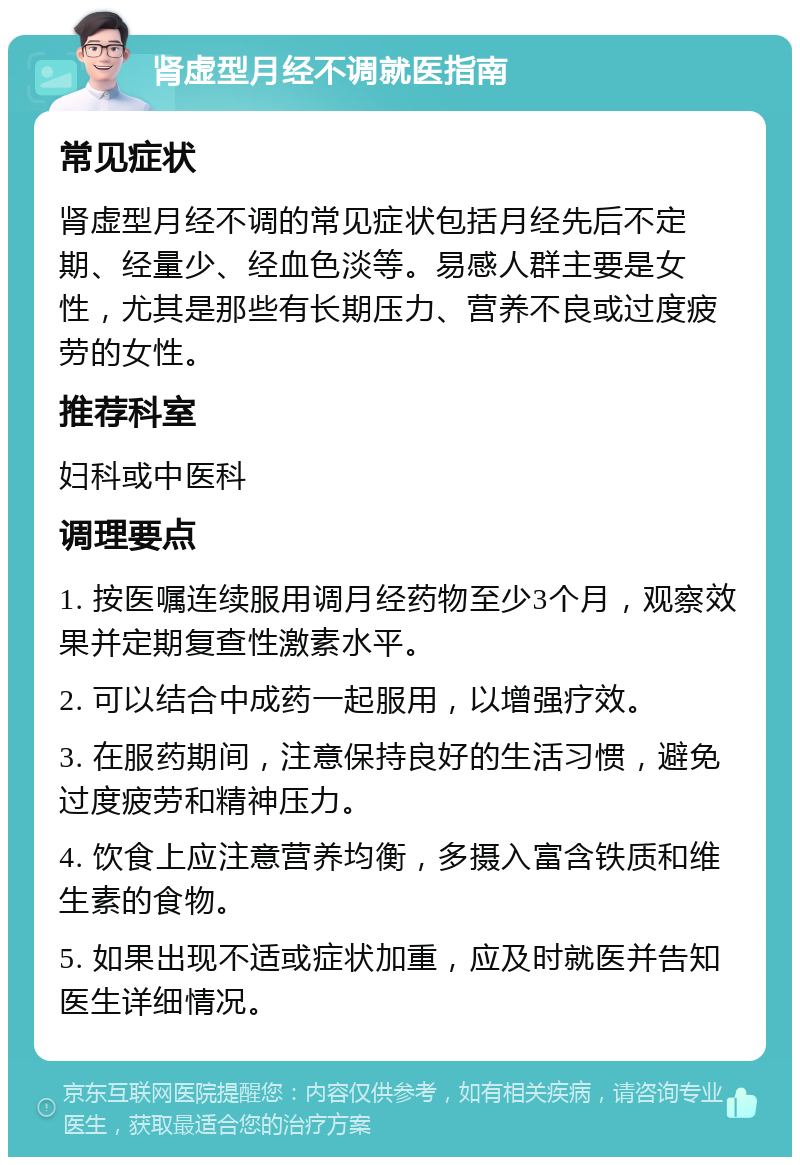 肾虚型月经不调就医指南 常见症状 肾虚型月经不调的常见症状包括月经先后不定期、经量少、经血色淡等。易感人群主要是女性，尤其是那些有长期压力、营养不良或过度疲劳的女性。 推荐科室 妇科或中医科 调理要点 1. 按医嘱连续服用调月经药物至少3个月，观察效果并定期复查性激素水平。 2. 可以结合中成药一起服用，以增强疗效。 3. 在服药期间，注意保持良好的生活习惯，避免过度疲劳和精神压力。 4. 饮食上应注意营养均衡，多摄入富含铁质和维生素的食物。 5. 如果出现不适或症状加重，应及时就医并告知医生详细情况。