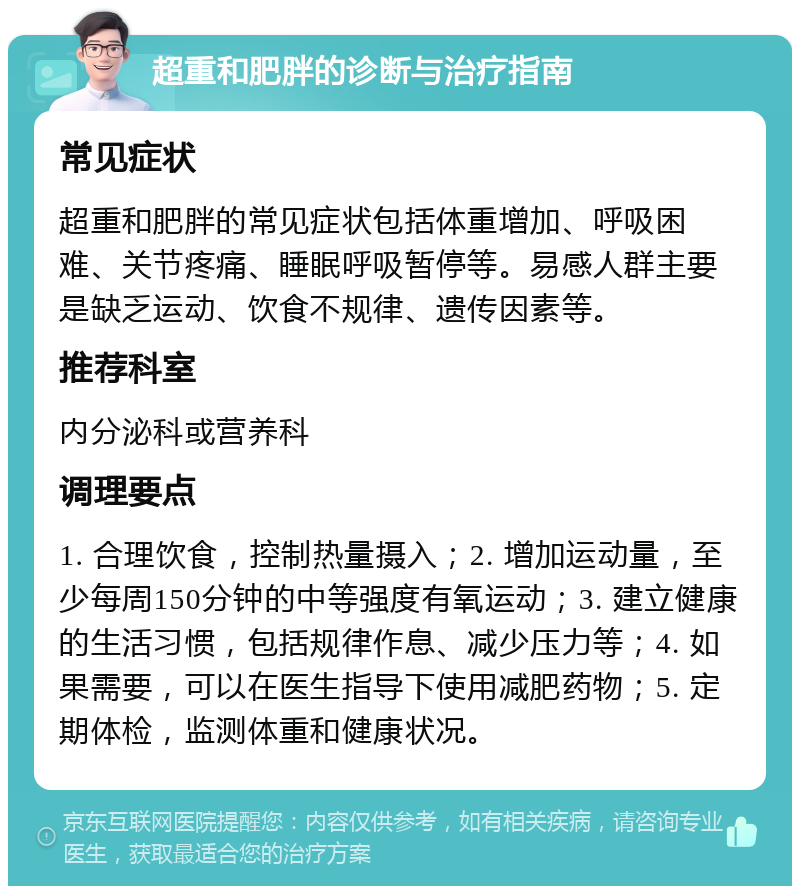 超重和肥胖的诊断与治疗指南 常见症状 超重和肥胖的常见症状包括体重增加、呼吸困难、关节疼痛、睡眠呼吸暂停等。易感人群主要是缺乏运动、饮食不规律、遗传因素等。 推荐科室 内分泌科或营养科 调理要点 1. 合理饮食，控制热量摄入；2. 增加运动量，至少每周150分钟的中等强度有氧运动；3. 建立健康的生活习惯，包括规律作息、减少压力等；4. 如果需要，可以在医生指导下使用减肥药物；5. 定期体检，监测体重和健康状况。