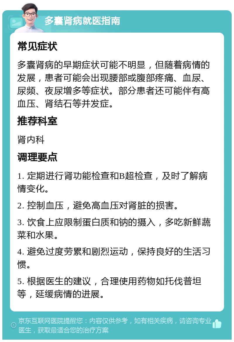 多囊肾病就医指南 常见症状 多囊肾病的早期症状可能不明显，但随着病情的发展，患者可能会出现腰部或腹部疼痛、血尿、尿频、夜尿增多等症状。部分患者还可能伴有高血压、肾结石等并发症。 推荐科室 肾内科 调理要点 1. 定期进行肾功能检查和B超检查，及时了解病情变化。 2. 控制血压，避免高血压对肾脏的损害。 3. 饮食上应限制蛋白质和钠的摄入，多吃新鲜蔬菜和水果。 4. 避免过度劳累和剧烈运动，保持良好的生活习惯。 5. 根据医生的建议，合理使用药物如托伐普坦等，延缓病情的进展。