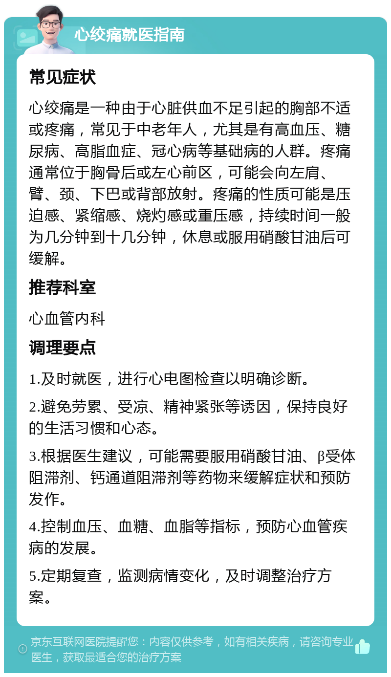 心绞痛就医指南 常见症状 心绞痛是一种由于心脏供血不足引起的胸部不适或疼痛，常见于中老年人，尤其是有高血压、糖尿病、高脂血症、冠心病等基础病的人群。疼痛通常位于胸骨后或左心前区，可能会向左肩、臂、颈、下巴或背部放射。疼痛的性质可能是压迫感、紧缩感、烧灼感或重压感，持续时间一般为几分钟到十几分钟，休息或服用硝酸甘油后可缓解。 推荐科室 心血管内科 调理要点 1.及时就医，进行心电图检查以明确诊断。 2.避免劳累、受凉、精神紧张等诱因，保持良好的生活习惯和心态。 3.根据医生建议，可能需要服用硝酸甘油、β受体阻滞剂、钙通道阻滞剂等药物来缓解症状和预防发作。 4.控制血压、血糖、血脂等指标，预防心血管疾病的发展。 5.定期复查，监测病情变化，及时调整治疗方案。