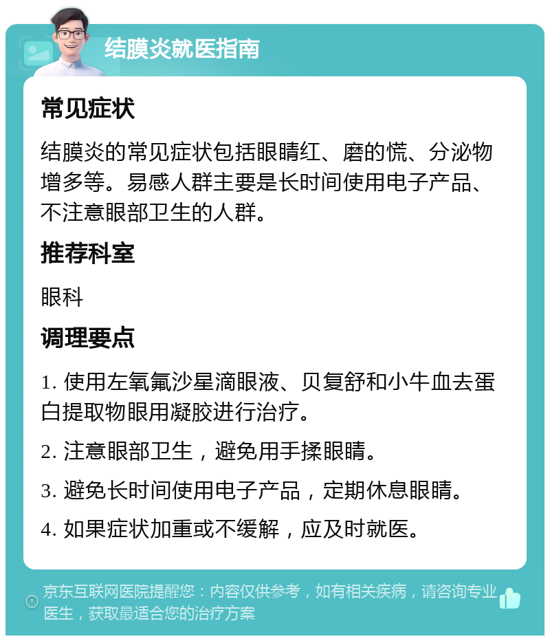 结膜炎就医指南 常见症状 结膜炎的常见症状包括眼睛红、磨的慌、分泌物增多等。易感人群主要是长时间使用电子产品、不注意眼部卫生的人群。 推荐科室 眼科 调理要点 1. 使用左氧氟沙星滴眼液、贝复舒和小牛血去蛋白提取物眼用凝胶进行治疗。 2. 注意眼部卫生，避免用手揉眼睛。 3. 避免长时间使用电子产品，定期休息眼睛。 4. 如果症状加重或不缓解，应及时就医。