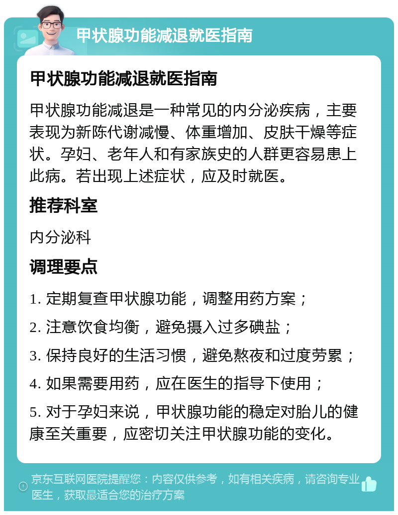 甲状腺功能减退就医指南 甲状腺功能减退就医指南 甲状腺功能减退是一种常见的内分泌疾病，主要表现为新陈代谢减慢、体重增加、皮肤干燥等症状。孕妇、老年人和有家族史的人群更容易患上此病。若出现上述症状，应及时就医。 推荐科室 内分泌科 调理要点 1. 定期复查甲状腺功能，调整用药方案； 2. 注意饮食均衡，避免摄入过多碘盐； 3. 保持良好的生活习惯，避免熬夜和过度劳累； 4. 如果需要用药，应在医生的指导下使用； 5. 对于孕妇来说，甲状腺功能的稳定对胎儿的健康至关重要，应密切关注甲状腺功能的变化。