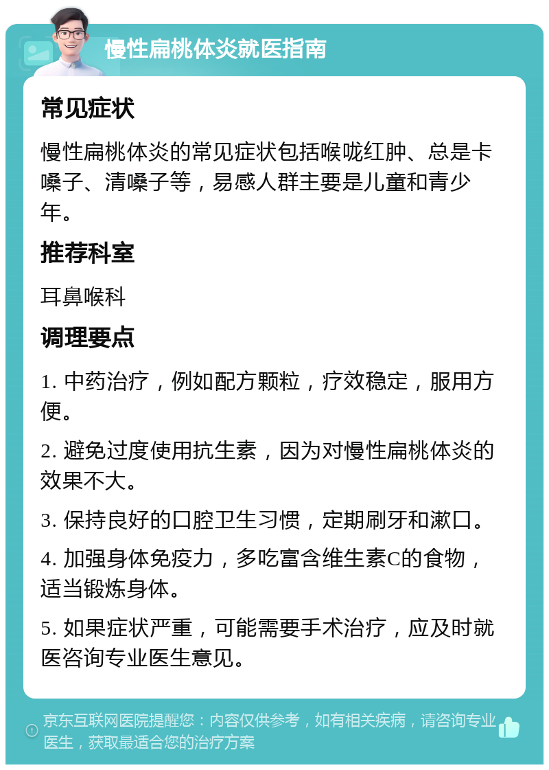 慢性扁桃体炎就医指南 常见症状 慢性扁桃体炎的常见症状包括喉咙红肿、总是卡嗓子、清嗓子等，易感人群主要是儿童和青少年。 推荐科室 耳鼻喉科 调理要点 1. 中药治疗，例如配方颗粒，疗效稳定，服用方便。 2. 避免过度使用抗生素，因为对慢性扁桃体炎的效果不大。 3. 保持良好的口腔卫生习惯，定期刷牙和漱口。 4. 加强身体免疫力，多吃富含维生素C的食物，适当锻炼身体。 5. 如果症状严重，可能需要手术治疗，应及时就医咨询专业医生意见。