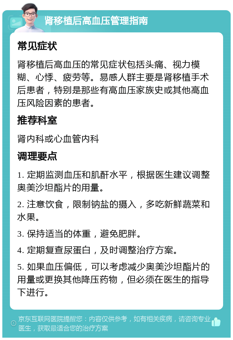 肾移植后高血压管理指南 常见症状 肾移植后高血压的常见症状包括头痛、视力模糊、心悸、疲劳等。易感人群主要是肾移植手术后患者，特别是那些有高血压家族史或其他高血压风险因素的患者。 推荐科室 肾内科或心血管内科 调理要点 1. 定期监测血压和肌酐水平，根据医生建议调整奥美沙坦酯片的用量。 2. 注意饮食，限制钠盐的摄入，多吃新鲜蔬菜和水果。 3. 保持适当的体重，避免肥胖。 4. 定期复查尿蛋白，及时调整治疗方案。 5. 如果血压偏低，可以考虑减少奥美沙坦酯片的用量或更换其他降压药物，但必须在医生的指导下进行。