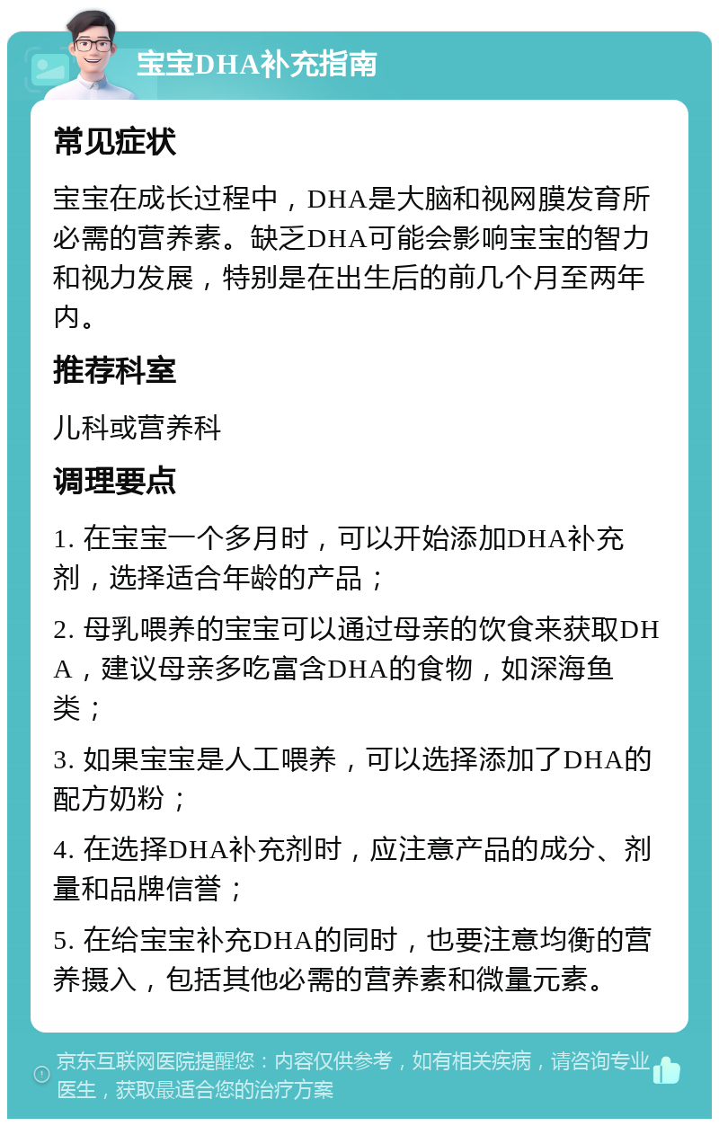 宝宝DHA补充指南 常见症状 宝宝在成长过程中，DHA是大脑和视网膜发育所必需的营养素。缺乏DHA可能会影响宝宝的智力和视力发展，特别是在出生后的前几个月至两年内。 推荐科室 儿科或营养科 调理要点 1. 在宝宝一个多月时，可以开始添加DHA补充剂，选择适合年龄的产品； 2. 母乳喂养的宝宝可以通过母亲的饮食来获取DHA，建议母亲多吃富含DHA的食物，如深海鱼类； 3. 如果宝宝是人工喂养，可以选择添加了DHA的配方奶粉； 4. 在选择DHA补充剂时，应注意产品的成分、剂量和品牌信誉； 5. 在给宝宝补充DHA的同时，也要注意均衡的营养摄入，包括其他必需的营养素和微量元素。