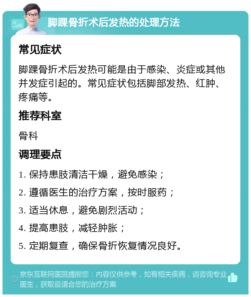 脚踝骨折术后发热的处理方法 常见症状 脚踝骨折术后发热可能是由于感染、炎症或其他并发症引起的。常见症状包括脚部发热、红肿、疼痛等。 推荐科室 骨科 调理要点 1. 保持患肢清洁干燥，避免感染； 2. 遵循医生的治疗方案，按时服药； 3. 适当休息，避免剧烈活动； 4. 提高患肢，减轻肿胀； 5. 定期复查，确保骨折恢复情况良好。